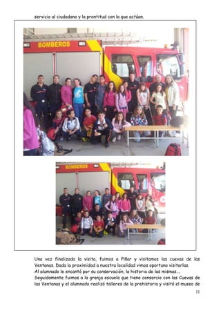 11
servicio al ciudadano y la prontitud con la que actúan.
Una vez finalizada la visita, fuimos a Piñar y visitamos las cuevas de las
Ventanas. Dada la proximidad a nuestra localidad vimos oportuno visitarlas.
Al alumnado le encantó por su conservación, la historia de las mismas….
Seguidamente fuimos a la granja escuela que tiene consorcio con las Cuevas de
las Ventanas y el alumnado realizó talleres de la prehistoria y visitó el museo de
 