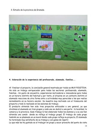 14
3. Estudio de la provincia de Granada.
4. Valoración de la experiencia del profesorado, alumnado, familias...
Al finalizar el proyecto, la conclusión general mostrada por todos es MUY POSITIVA.
Ha sido un trabajo enriquecedor para todos los sectores: profesorado, alumnado,
familias... Un punto de encuentro, experiencias motivadoras e innovadoras para todos
en un horario distinto del habitual y por tanto, al situarse en un contexto distinto el
alumnado reacciona de otra forma ante a actividades muy parecidas a las que realiza
normalmente en su horario escolar. Se muestra muy motivado con el transcurso del
proyecto y todo lo realizado en las sesiones de trabajo.
El producto obtenido han sido tres proyectos enfocados a uno general, ya que
dividimos al alumnado en tres grupos y cada uno se dedicó a una parte : la localidad, la
comarca y la provincia. Cada trabajo lo han elaborado todos los alumnos y a su vez han
obtenido uno común donde se refleja el trabajo grupal. El trabajo de cada grupo
también se ve plasmado en un mural donde cada grupo refleja su proyecto. El alumnado
ha terminado muy satisfecho de su trabajo y con ganas de repetir.
Lo que más les ha gustado es el trabajar en grupo y sacar provecho del punto de vista
 