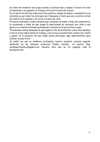 15
de todos los miembros del grupo incluido el profesorado y aunque el horario ha sido
extraescolar y ha supuesto un trabajo extra les ha merecido la pena.
Por mi parte ha sido una experiencia muy positiva, aunque novedosa e inquietante en su
comienzo ya que todos los principios son trabajosos y hasta que uno no está en mitad
del camino no le empieza a ver la luz y un poco de color.
Ya hemos finalizado y todos estamos muy contentos de haber vivido esta experiencia,
la recomiendo a todos los que tengan la oportunidad de realizarla, por todo lo que
aporta a la relación alumnado-profesorado y entorno en el que se lleva a cabo.
“El alumnado estaba deseando de que llegara el día de profundiza” como ellos llamaban
al día en el que había sesión de trabajo y eso es muy reconfortante cuando ves” ilusión
y ganas” en el proyecto del que todos somos partícipes, algo importantísimo para
obtener un gran fruto.
Se podrá ver qué es Andalucía profundiza, nuestro proyecto: proceso seguido,
desarrollo de las sesiones, proyectos finales, murales... en nuestro blog:
cardelaprofundiza.blogspot.com. Durante este mes se irá colgando toda la
documentación.
 