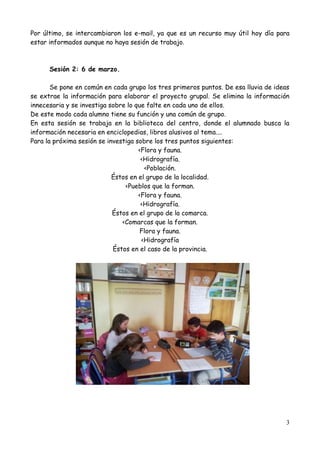 3
Por último, se intercambiaron los e-mail, ya que es un recurso muy útil hoy día para
estar informados aunque no haya sesión de trabajo.
Sesión 2: 6 de marzo.
Se pone en común en cada grupo los tres primeros puntos. De esa lluvia de ideas
se extrae la información para elaborar el proyecto grupal. Se elimina la información
innecesaria y se investiga sobre lo que falte en cada uno de ellos.
De este modo cada alumno tiene su función y una común de grupo.
En esta sesión se trabaja en la biblioteca del centro, donde el alumnado busca la
información necesaria en enciclopedias, libros alusivos al tema....
Para la próxima sesión se investiga sobre los tres puntos siguientes:
<Flora y fauna.
<Hidrografía.
<Población.
Éstos en el grupo de la localidad.
<Pueblos que la forman.
<Flora y fauna.
<Hidrografía.
Éstos en el grupo de la comarca.
<Comarcas que la forman.
Flora y fauna.
<Hidrografía
Éstos en el caso de la provincia.
 