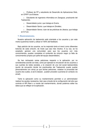 9
o Profesor de FP y estudiante de Desarrollo de Aplicaciones Web,
en CPIFP Los Enlaces.
o Estudiante de ingeniería informática en Zaragoza, practicante del
Taekwondo.
o Desarrollador junior, que trabaja en Everis.
o Desarrollador Senior, que trabaja en Zimaltec.
o Desarrollador Senior, tutor de las prácticas de Jéssica, que trabaja
en K-Tuin.
7. Mantenimiento.
Nuestra aplicación de taekwondo está orientada a los usuarios y por este
motivo queremos recibir y utilizar el 100% del feedback.
Bajo petición de los usuarios, se ha mejorado tanto el menú como diferentes
botones de cada cinturón, de modo que sea más intuitivo. A su vez, se ha
aceptado, generar una comunidad, para que los usuarios con más
conocimientos, puedan completas el contenido de cinturón negro (a falta de
conocimientos propios por parte del equipo desarrollador).
Se han rechazado varias peticiones respecto a la aplicación, por no
considerarlas acorde con ésta, como por ejemplo la vinculación de los usuarios a
sus cuentas de redes sociales, y la creación de una red social taekwondista
(punto de encuentro donde los practicantes del Taekwondo puede quedar
personalmente con otros) ya que dichas peticiones, violaban la privacidad del
usuario (los cuales, si así lo desean, pueden proceder a ponerse en contacto vía
email).
Tanto la aplicación como su mantenimiento permiten a un administrador
realizar los ajustes necesarios, bien sea a través de la configuración del sitio que
controla el API Rest o a través del mantenimiento, donde podemos editar los
datos que se reflejan en la aplicación.
 