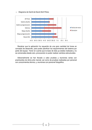 12
o Diagrama de Gantt de David Abril Pérez
Recalcar que la aplicación ha requerido de una gran cantidad de horas en
concepto de desarrollo, para poder planificar los requerimientos del sistema por
parte del equipo. Tener en cuenta que la base de ésta ya estaba realizada y no
se comenzaba desde cero, provocando no poder realizar cambios estructurales.
Adicionalmente se han llevado a cabo pruebas y reuniones varias con
practicantes de dicha arte marcial, así como de pruebas realizadas por personal
con conocimientos técnico, y reuniones con personal fotográfico.
6-11 16-11 26-11 6-12 16-12 26-12 5-1 15-1 25-1
Desarrollo
Mapa programación
Mapa diseño
Idiomas
Galeria programacion
Galeria diseño
API Rest
Fecha de inicio
Duracion
 