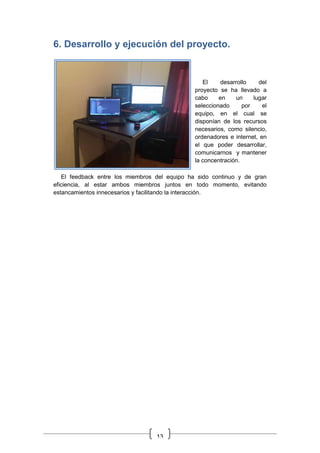13
6. Desarrollo y ejecución del proyecto.
El desarrollo del
proyecto se ha llevado a
cabo en un lugar
seleccionado por el
equipo, en el cual se
disponían de los recursos
necesarios, como silencio,
ordenadores e internet, en
el que poder desarrollar,
comunicarnos y mantener
la concentración.
El feedback entre los miembros del equipo ha sido continuo y de gran
eficiencia, al estar ambos miembros juntos en todo momento, evitando
estancamientos innecesarios y facilitando la interacción.
 