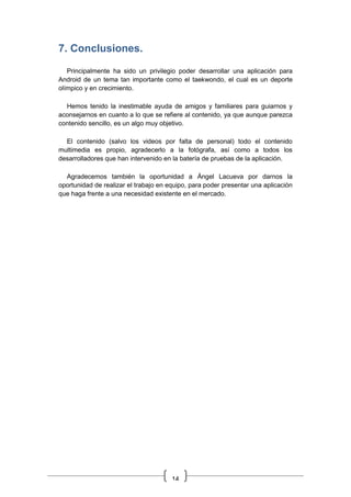 14
7. Conclusiones.
Principalmente ha sido un privilegio poder desarrollar una aplicación para
Android de un tema tan importante como el taekwondo, el cual es un deporte
olímpico y en crecimiento.
Hemos tenido la inestimable ayuda de amigos y familiares para guiarnos y
aconsejarnos en cuanto a lo que se refiere al contenido, ya que aunque parezca
contenido sencillo, es un algo muy objetivo.
El contenido (salvo los videos por falta de personal) todo el contenido
multimedia es propio, agradecerlo a la fotógrafa, así como a todos los
desarrolladores que han intervenido en la batería de pruebas de la aplicación.
Agradecemos también la oportunidad a Ángel Lacueva por darnos la
oportunidad de realizar el trabajo en equipo, para poder presentar una aplicación
que haga frente a una necesidad existente en el mercado.
 