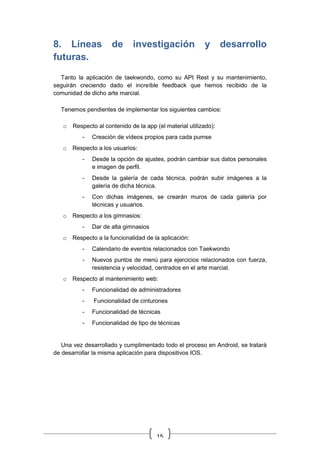 15
8. Líneas de investigación y desarrollo
futuras.
Tanto la aplicación de taekwondo, como su API Rest y su mantenimiento,
seguirán creciendo dado el increíble feedback que hemos recibido de la
comunidad de dicho arte marcial.
Tenemos pendientes de implementar los siguientes cambios:
o Respecto al contenido de la app (el material utilizado):
- Creación de vídeos propios para cada pumse
o Respecto a los usuarios:
- Desde la opción de ajustes, podrán cambiar sus datos personales
e imagen de perfil.
- Desde la galería de cada técnica, podrán subir imágenes a la
galería de dicha técnica.
- Con dichas imágenes, se crearán muros de cada galería por
técnicas y usuarios.
o Respecto a los gimnasios:
- Dar de alta gimnasios
o Respecto a la funcionalidad de la aplicación:
- Calendario de eventos relacionados con Taekwondo
- Nuevos puntos de menú para ejercicios relacionados con fuerza,
resistencia y velocidad, centrados en el arte marcial.
o Respecto al mantenimiento web:
- Funcionalidad de administradores
- Funcionalidad de cinturones
- Funcionalidad de técnicas
- Funcionalidad de tipo de técnicas
Una vez desarrollado y cumplimentado todo el proceso en Android, se tratará
de desarrollar la misma aplicación para dispositivos IOS.
 