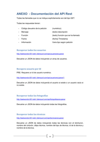 17
ANEXO - Documentación del API Rest
Todas las llamadas que no se indique explícitamente son del tipo GET.
Todas las respuestas tienen:
- Código devuelvo de la petición (numérico)
- Mensaje (texto) descripción
- Función (texto) función que se ha llamado
- Fecha (fecha) Timestamp
- Información Varia tipo según petición
Recuperar todos los usuarios
http://taekwondo-001-site1.dtempurl.com/api/usuariosrecuperar
Devuelve un JSON de datos incluyendo un array de usuarios.
Recupera usuario por Id
PRE: Requiere un id de usuario numérico.
http://taekwondo-001-site1.dtempurl.com/api/usuariorecuperar/1
Devuelve un JSON de datos incluyendo el usuario si existe o un usuario vacio si
no existe.
Recuperar todas las fotografías
http://taekwondo-001-site1.dtempurl.com/api/fotografiasrecuperar
Devuelve un JSON de datos incluyendo todas las fotografías.
Recuperar todas las técnicas
http://taekwondo-001-site1.dtempurl.com/api/tecnicasrecuperar
Devuelve un JSON de datos incluyendo todas las técnicas con el idcinturon,
nombre del cinturón, idtipo técnica, nombre del tipo de técnica, id de la técnica y
nombre de la técnica.
 