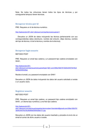 18
Nota: No todos los cinturones tienen todos los tipos de técnicas y por
consiguiente tampoco tienen técnicas.
Recuperar técnica por id
PRE: Requiere un id de técnica numérico.
http://taekwondo-001-site1.dtempurl.com/api/tecnicarecuperar/1
Devuelve un JSON de datos incluyendo las técnica perteneciente con sus
correspondientes datos (idcinturon, nombre del cinturón, idtipo técnica, nombre
del tipo de técnica, id de la técnica y nombre de la técnica).
Recuperar login usuario
METODO POST
PRE: Requiere un email tipo cadena y un password tipo cadena encriptado con
SHA1.
http://taekwondo-001-
site1.dtempurl.com/api/usuariorecuperarlogin/1@1.com/356a192b7913b04c54574d18c2
8d46e6395428ab
Recibe el email y su password encriptado con SHA1
Devuelve un JSON de datos incluyendo los datos del usuario solicitado si existe
o un usuario vacío.
Registrar usuario
METODO POST
PRE: Requiere un email tipo cadena, un password tipo cadena encriptado con
SHA1, un idioma tipo numérico y una foto tipo cadena.
http://taekwondo-001-
site1.dtempurl.com/api/usuarioregistrar/alumnodam1davidabril@gmail.com/356a192b791
3b04c54574d18c28d46e6395428ab/1/1.jpg
Devuelve un JSON con los datos del usuario insertado y procede al envío de un
email al correo de dicho usuario si existe.
 