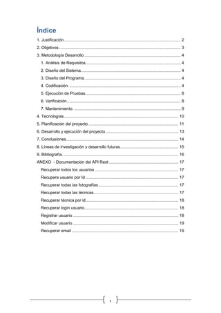 1
Índice
1. Justificación..................................................................................................... 2
2. Objetivos ......................................................................................................... 3
3. Metodología Desarrollo ................................................................................... 4
1. Análisis de Requisitos.................................................................................. 4
2. Diseño del Sistema...................................................................................... 4
3. Diseño del Programa. .................................................................................. 4
4. Codificación................................................................................................. 4
5. Ejecución de Pruebas.................................................................................. 8
6. Verificación.................................................................................................. 8
7. Mantenimiento. ............................................................................................ 9
4. Tecnologías................................................................................................... 10
5. Planificación del proyecto.............................................................................. 11
6. Desarrollo y ejecución del proyecto............................................................... 13
7. Conclusiones................................................................................................. 14
8. Líneas de investigación y desarrollo futuras.................................................. 15
9. Bibliografía. ................................................................................................... 16
ANEXO - Documentación del API Rest ............................................................ 17
Recuperar todos los usuarios ........................................................................ 17
Recupera usuario por Id ................................................................................ 17
Recuperar todas las fotografías..................................................................... 17
Recuperar todas las técnicas......................................................................... 17
Recuperar técnica por id................................................................................ 18
Recuperar login usuario................................................................................. 18
Registrar usuario ........................................................................................... 18
Modificar usuario ........................................................................................... 19
Recuperar email ............................................................................................ 19
 