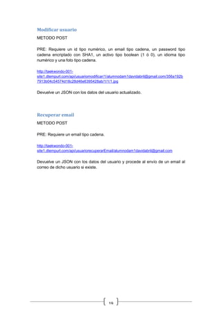 19
Modificar usuario
METODO POST
PRE: Requiere un id tipo numérico, un email tipo cadena, un password tipo
cadena encriptado con SHA1, un activo tipo boolean (1 ó 0), un idioma tipo
numérico y una foto tipo cadena.
http://taekwondo-001-
site1.dtempurl.com/api/usuariomodificar/1/alumnodam1davidabril@gmail.com/356a192b
7913b04c54574d18c28d46e6395428ab/1/1/1.jpg
Devuelve un JSON con los datos del usuario actualizado.
Recuperar email
METODO POST
PRE: Requiere un email tipo cadena.
http://taekwondo-001-
site1.dtempurl.com/api/usuariorecuperarEmail/alumnodam1davidabril@gmail.com
Devuelve un JSON con los datos del usuario y procede al envío de un email al
correo de dicho usuario si existe.
 