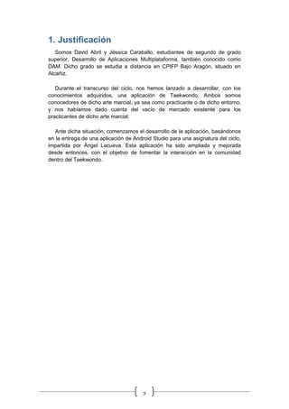 2
1. Justificación
Somos David Abril y Jéssica Caraballo, estudiantes de segundo de grado
superior, Desarrollo de Aplicaciones Multiplataforma, también conocido como
DAM. Dicho grado se estudia a distancia en CPIFP Bajo Aragón, situado en
Alcañiz.
Durante el transcurso del ciclo, nos hemos lanzado a desarrollar, con los
conocimientos adquiridos, una aplicación de Taekwondo. Ambos somos
conocedores de dicho arte marcial, ya sea como practicante o de dicho entorno,
y nos habíamos dado cuenta del vacío de mercado existente para los
practicantes de dicho arte marcial.
Ante dicha situación, comenzamos el desarrollo de la aplicación, basándonos
en la entrega de una aplicación de Android Studio para una asignatura del ciclo,
impartida por Ángel Lacueva. Esta aplicación ha sido ampliada y mejorada
desde entonces, con el objetivo de fomentar la interacción en la comunidad
dentro del Taekwondo.
 