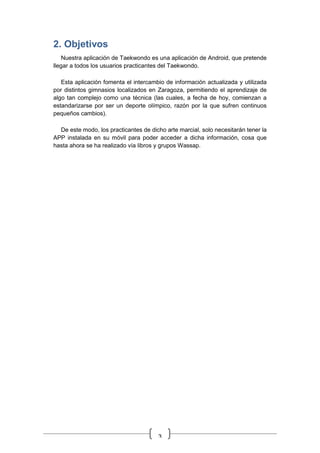 3
2. Objetivos
Nuestra aplicación de Taekwondo es una aplicación de Android, que pretende
llegar a todos los usuarios practicantes del Taekwondo.
Esta aplicación fomenta el intercambio de información actualizada y utilizada
por distintos gimnasios localizados en Zaragoza, permitiendo el aprendizaje de
algo tan complejo como una técnica (las cuales, a fecha de hoy, comienzan a
estandarizarse por ser un deporte olímpico, razón por la que sufren continuos
pequeños cambios).
De este modo, los practicantes de dicho arte marcial, solo necesitarán tener la
APP instalada en su móvil para poder acceder a dicha información, cosa que
hasta ahora se ha realizado vía libros y grupos Wassap.
 