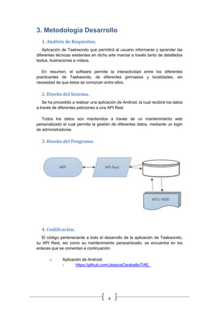4
3. Metodología Desarrollo
1. Análisis de Requisitos.
Aplicación de Taekwondo que permitirá al usuario informarse y aprender las
diferentes técnicas existentes en dicho arte marcial a través tanto de detallados
textos, ilustraciones e vídeos.
En resumen, el software permite la interactividad entre los diferentes
practicantes de Taekwondo, de diferentes gimnasios y localidades, sin
necesidad de que éstos se conozcan entre ellos.
2. Diseño del Sistema.
Se ha procedido a realizar una aplicación de Android, la cual recibirá los datos
a través de diferentes peticiones a una API Rest.
Todos los datos son mantenidos a través de un mantenimiento web
personalizado el cual permite la gestión de diferentes datos, mediante un login
de administradores.
3. Diseño del Programa.
4. Codificación.
El código perteneciente a todo el desarrollo de la aplicación de Taekwondo,
su API Rest, así como su mantenimeinto persoanlizado, se encuentra en los
enlaces que se comentan a continuación:
o Aplicación de Android:
- https://github.com/JessicaCaraballo/TAE_
 
