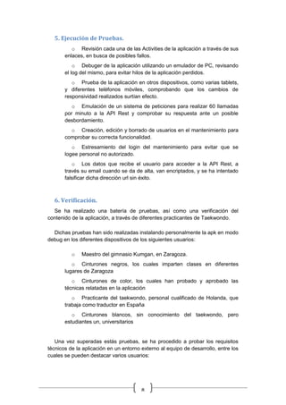 8
5. Ejecución de Pruebas.
o Revisión cada una de las Activities de la aplicación a través de sus
enlaces, en busca de posibles fallos.
o Debuger de la aplicación utilizando un emulador de PC, revisando
el log del mismo, para evitar hilos de la aplicación perdidos.
o Prueba de la aplicación en otros dispositivos, como varias tablets,
y diferentes teléfonos móviles, comprobando que los cambios de
responsividad realizados surtían efecto.
o Emulación de un sistema de peticiones para realizar 60 llamadas
por minuto a la API Rest y comprobar su respuesta ante un posible
desbordamiento.
o Creación, edición y borrado de usuarios en el mantenimiento para
comprobar su correcta funcionalidad.
o Estresamiento del login del mantenimiento para evitar que se
logee personal no autorizado.
o Los datos que recibe el usuario para acceder a la API Rest, a
través su email cuando se da de alta, van encriptados, y se ha intentado
falsificar dicha dirección url sin éxito.
6. Verificación.
Se ha realizado una batería de pruebas, así como una verificación del
contenido de la aplicación, a través de diferentes practicantes de Taekwondo.
Dichas pruebas han sido realizadas instalando personalmente la apk en modo
debug en los diferentes dispositivos de los siguientes usuarios:
o Maestro del gimnasio Kumgan, en Zaragoza.
o Cinturones negros, los cuales imparten clases en diferentes
lugares de Zaragoza
o Cinturones de color, los cuales han probado y aprobado las
técnicas relatadas en la aplicación
o Practicante del taekwondo, personal cualificado de Holanda, que
trabaja como traductor en España
o Cinturones blancos, sin conocimiento del taekwondo, pero
estudiantes un, universitarios
Una vez superadas estás pruebas, se ha procedido a probar los requisitos
técnicos de la aplicación en un entorno externo al equipo de desarrollo, entre los
cuales se pueden destacar varios usuarios:
 