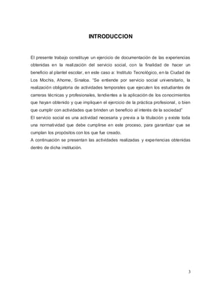 3
INTRODUCCION
El presente trabajo constituye un ejercicio de documentación de las experiencias
obtenidas en la realización del servicio social, con la finalidad de hacer un
beneficio al plantel escolar, en este caso a: Instituto Tecnológico, en la Ciudad de
Los Mochis, Ahome, Sinaloa. “Se entiende por servicio social universitario, la
realización obligatoria de actividades temporales que ejecuten los estudiantes de
carreras técnicas y profesionales, tendientes a la aplicación de los conocimientos
que hayan obtenido y que impliquen el ejercicio de la práctica profesional, o bien
que cumplir con actividades que brinden un beneficio al interés de la sociedad”
El servicio social es una actividad necesaria y previa a la titulación y existe toda
una normatividad que debe cumplirse en este proceso, para garantizar que se
cumplan los propósitos con los que fue creado.
A continuación se presentan las actividades realizadas y experiencias obtenidas
dentro de dicha institución.
 
