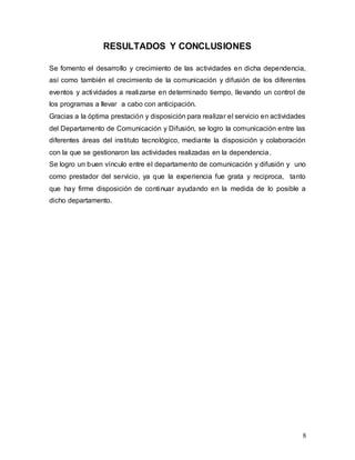 8
RESULTADOS Y CONCLUSIONES
Se fomento el desarrollo y crecimiento de las actividades en dicha dependencia,
así como también el crecimiento de la comunicación y difusión de los diferentes
eventos y actividades a realizarse en determinado tiempo, llevando un control de
los programas a llevar a cabo con anticipación.
Gracias a la óptima prestación y disposición para realizar el servicio en actividades
del Departamento de Comunicación y Difusión, se logro la comunicación entre las
diferentes áreas del instituto tecnológico, mediante la disposición y colaboración
con la que se gestionaron las actividades realizadas en la dependencia.
Se logro un buen vínculo entre el departamento de comunicación y difusión y uno
como prestador del servicio, ya que la experiencia fue grata y reciproca, tanto
que hay firme disposición de continuar ayudando en la medida de lo posible a
dicho departamento.
 