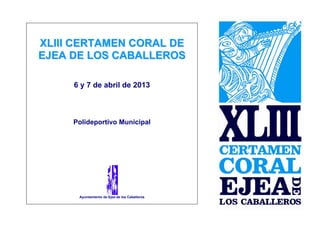 XLIII CERTAMEN CORAL DE
EJEA DE LOS CABALLEROS

     6 y 7 de abril de 2013



     Polideportivo Municipal




      Ayuntamiento de Ejea de los Caballeros
 
