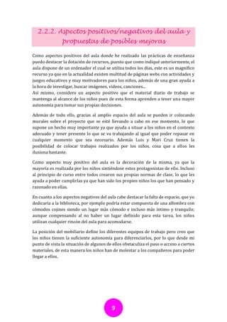 2.2.2. Aspectos positivos/negativos del aula y
               propuestas de posibles mejoras

Como aspectos positivos del aula donde he realizado las prácticas de enseñanza
puedo destacar la dotación de recursos, puesto que como indiqué anteriormente, el
aula dispone de un ordenador el cual se utiliza todos los días, este es un magnífico
recurso ya que en la actualidad existen multitud de páginas webs con actividades y
juegos educativos y muy motivadores para los niños, además de una gran ayuda a
la hora de investigar, buscar imágenes, videos, canciones...
Así mismo, considero un aspecto positivo que el material diario de trabajo se
mantenga al alcance de los niños pues de esta forma aprenden a tener una mayor
autonomía para tomar sus propias decisiones.

Además de todo ello, gracias al amplio espacio del aula se pueden ir colocando
murales sobre el proyecto que se esté llevando a cabo en ese momento, lo que
supone un hecho muy importante ya que ayuda a situar a los niños en el contexto
adecuado y tener presente lo que se va trabajando al igual que poder repasar en
cualquier momento que sea necesario. Además Luis y Mari Cruz tienen la
posibilidad de colocar trabajos realizados por los niños, cosa que a ellos les
ilusiona bastante.

Como aspecto muy positivo del aula es la decoración de la misma, ya que la
mayoría es realizada por los niños sintiéndose estos protagonistas de ello. Incluso
al principio de curso entre todos crearon sus propias normas de clase, lo que les
ayuda a poder cumplirlas ya que han sido los propios niños los que han pensado y
razonado en ellas.

En cuanto a los aspectos negativos del aula cabe destacar la falta de espacio, que yo
dedicaría a la biblioteca, por ejemplo podría estar compuesta de una alfombra con
cómodos cojines siendo un lugar más cómodo e incluso más íntimo y tranquilo;
aunque compensando al no haber un lugar definido para esta tarea, los niños
utilizan cualquier rincón del aula para acomodarse.

La posición del mobiliario define los diferentes equipos de trabajo pero creo que
los niños tienen la suficiente autonomía para diferenciarlos, por lo que desde mi
punto de vista la situación de algunos de ellos obstaculiza el paso o acceso a ciertos
materiales, de esta manera los niños han de molestar a los compañeros para poder
llegar a ellos.




                                          9
 