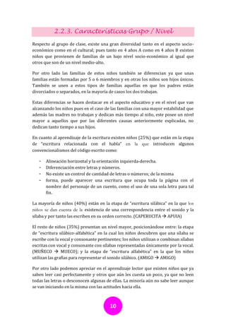 2.2.3. Características Grupo / Nivel
Respecto al grupo de clase, existe una gran diversidad tanto en el aspecto socio-
económico como en el cultural; pues tanto en 4 años A como en 4 años B existen
niños que provienen de familias de un bajo nivel socio-económico al igual que
otros que son de un nivel medio-alto.

Por otro lado las familias de estos niños también se diferencian ya que unas
familias están formadas por 5 o 6 miembros y en otras los niños son hijos únicos.
También se unen a estos tipos de familias aquellas en que los padres están
divorciados o separados, en la mayoría de casos los dos trabajan.

Estas diferencias se hacen destacar en el aspecto educativo y en el nivel que van
alcanzando los niños pues en el caso de las familias con una mayor estabilidad que
además las madres no trabajan y dedican más tiempo al niño, este posee un nivel
mayor a aquellos que por las diferentes causas anteriormente explicadas, no
dedican tanto tiempo a sus hijos.

En cuanto al aprendizaje de la escritura existen niños (25%) que están en la etapa
de “escritura relacionada con el habla” en la que introducen algunos
convencionalismos del código escrito como:

   -   Alineación horizontal y la orientación izquierda-derecha.
   -   Diferenciación entre letras y números.
   -   No existe un control de cantidad de letras o números; de la misma
   -   forma, puede aparecer una escritura que ocupa toda la página con el
       nombre del personaje de un cuento, como el uso de una sola letra para tal
       fin.

La mayoría de niños (40%) están en la etapa de “escritura silábica” en la que los
niños se dan cuenta de la existencia de una correspondencia entre el sonido y la
sílaba y por tanto las escriben en su orden correcto. (CAPERUCITA  APUIA)

El resto de niños (35%) presentan un nivel mayor, posicionándose entre: la etapa
de “escritura silábico-alfabética” en la cual los niños descubren que una sílaba se
escribe con la vocal y consonante pertinentes; los niños utilizan o combinan sílabas
escritas con vocal y consonante con sílabas representadas únicamente por la vocal.
(MUÑECO  MUECO); y la etapa de “escritura alfabética” en la que los niños
utilizan las grafías para representar el sonido silábico. (AMIGO  AMIGO)

Por otro lado podemos apreciar en el aprendizaje lector que existen niños que ya
saben leer casi perfectamente y otros que aún les cuesta un poco, ya que no leen
todas las letras o desconocen algunas de ellas. La minoría aún no sabe leer aunque
se van iniciando en la misma con las actitudes hacia ella.



                                        10
 