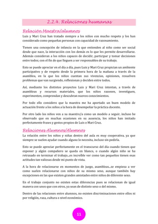 2.2.4. Relaciones humanas

Relación Maestra/alumnos
Luis y Mari Cruz han tratado siempre a los niños con mucho respeto y los han
considerado como pequeñas personas con capacidad de razonamiento.

Tienen una concepción de infancia en la que entienden al niño como ser social
desde que nace, la interacción con los demás es lo que les permite desarrollarse.
Además consideran a los niños capaces de decidir, participar y tomar decisiones
entre todos; con el fin de que lleguen a ser responsables de su trabajo.

Esto se puede apreciar en el día a día, pues Luis y Mari Cruz propician un ambiente
participativo y de respeto desde la primera hora de la mañana a través de la
asamblea, en la que los niños cuentan sus vivencias, opiniones, resuelven
problemas que van surgiendo, reflexionan y deciden entre todos.

Así, mediante los distintos proyectos Luis y Mari Cruz intentan, a través de
asambleas y recursos materiales, que los niños razonen, investiguen,
experimenten, comprendan y descubran nuevos conocimientos.

Por todo ello considero que la maestra me ha aportado un buen modelo de
actuación frente a los niños a la hora de desempeñar la práctica docente.

Por otro lado los niños ven a su maestro/a como un modelo a seguir, incluso he
observado que en muchas ocasiones en su ausencia, los niños han imitado
perfectamente frases y gestos propios de Luis o Mari Cruz.

Relaciones Alumnos/Alumnos
La relación entre los niños y niñas dentro del aula es muy cooperativa, ya que
siempre se suelen ayudar cuando alguno lo necesita, incluso sin pedirla.

Esto se puede apreciar perfectamente en el transcurso del día cuando tienen que
exponer y algún compañero se queda en blanco, o cuando algún niño se ha
retrasado en terminar el trabajo...es increíble ver como tan pequeños tienen esas
actitudes tan valiosas desde mi punto de vista.

A la hora de relacionarse en momentos de juego, asambleas...se empieza a ver
como suelen relacionarse con niños de su mismo sexo, aunque también hay
excepciones en las que existen grandes amistades entre niños de diferente sexo.

En el trabajo conjunto no existen estas diferencias pues se relacionan de igual
manera con unos que con otros, ya sean de distinto sexo o del mismo.

Dentro de las relaciones entre alumnos, no existen discriminaciones entre ellos ni
por religión, raza, cultura o nivel económico.




                                       11
 