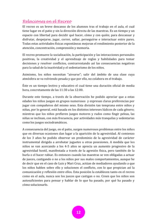 Relaciones en el Recreo
El recreo es un breve descanso de los alumnos tras el trabajo en el aula, el cual
tiene lugar en el patio y sin la dirección directa de las maestras. Es un tiempo y un
espacio con libertad para decidir qué hacer, cómo y con quién; para descansar y
disfrutar, despejarse, jugar, correr, saltar, perseguirse e interactuar entre pares.
Todas estas actividades físicas espontáneas mejoran el rendimiento posterior de la
atención, concentración, comprensión y memoria.

El recreo promueve la socialización, la participación y las interacciones personales
positivas, la creatividad y el aprendizaje de reglas y habilidades para tomar
decisiones y resolver conflictos, contrarrestando así las consecuencias negativas
para la salud de la inactividad y el sedentarismo de los niños.

Asimismo, los niños necesitan “airearse”; salir del ámbito de una clase cuya
atmósfera se va volviendo pesada y que por ello, no colabora en el trabajo.

Éste es un tiempo lectivo y educativo el cual tiene una duración oficial de media
hora, concretamente de las 11:30 a las 12:00.

Durante este tiempo, a través de la observación he podido apreciar que a estas
edades los niños juegan en grupos numerosos y expresan claras preferencias por
jugar con compañeros del mismo sexo. Esta división tan temprana entre niños y
niñas, por lo general, está basada en los distintos intereses lúdicos de cada género;
mientras que los niños prefieren juegos motores y rudos como fingir peleas, las
niñas se inclinan, con más frecuencia, por actividades más tranquilas y sedentarias
como los juegos sociodramáticos.

A consecuencia del juego, en el patio, surgen numerosos problemas entre los niños
que en diversas ocasiones dan lugar a la aparición de la agresividad. Al comienzo
de los 3 años he podido observar un predominio de la agresividad de carácter
instrumental dirigida a arrebatar juguetes u otras posesiones. A medida que los
niños se van acercando a los 4-5 años se aprecia un aumento progresivo de la
agresividad hostil, manifestada a través de la agresión física, pero también de la
burla o el hacer rabiar. Es entonces cuando las maestras se ven obligadas a actuar
de jueces, castigando o no a los niños por sus malos comportamientos, aunque he
de decir que en el caso de Luis y Mari Cruz, actúan de mediadores ayudando a que
los niños hablen sobre ello y solucionen el conflicto, con lo que propician así la
comunicación y reflexión entre ellos. Esta posición la establecen tanto en el recreo
como en el aula, nunca son los jueces que castigan o no. Creen que los niños son
autosuficientes para pensar y hablar de lo que ha pasado, por qué ha pasado y
cómo solucionarlo.




                                        12
 