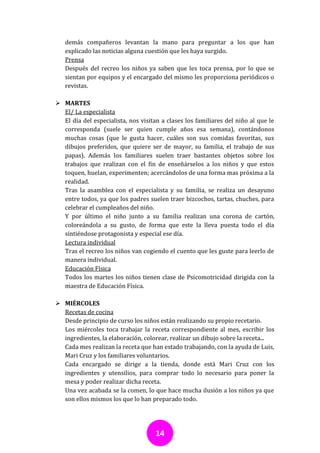 demás compañeros levantan la mano para preguntar a los que han
   explicado las noticias alguna cuestión que les haya surgido.
   Prensa
   Después del recreo los niños ya saben que les toca prensa, por lo que se
   sientan por equipos y el encargado del mismo les proporciona periódicos o
   revistas.

 MARTES
  El/ La especialista
  El día del especialista, nos visitan a clases los familiares del niño al que le
  corresponda (suele ser quien cumple años esa semana), contándonos
  muchas cosas (que le gusta hacer, cuáles son sus comidas favoritas, sus
  dibujos preferidos, que quiere ser de mayor, su familia, el trabajo de sus
  papas). Además los familiares suelen traer bastantes objetos sobre los
  trabajos que realizan con el fin de enseñárselos a los niños y que estos
  toquen, huelan, experimenten; acercándolos de una forma mas próxima a la
  realidad.
  Tras la asamblea con el especialista y su familia, se realiza un desayuno
  entre todos, ya que los padres suelen traer bizcochos, tartas, chuches, para
  celebrar el cumpleaños del niño.
  Y por último el niño junto a su familia realizan una corona de cartón,
  coloreándola a su gusto, de forma que este la lleva puesta todo el día
  sintiéndose protagonista y especial ese día.
  Lectura individual
  Tras el recreo los niños van cogiendo el cuento que les guste para leerlo de
  manera individual.
  Educación Física
  Todos los martes los niños tienen clase de Psicomotricidad dirigida con la
  maestra de Educación Física.

 MIÉRCOLES
  Recetas de cocina
  Desde principio de curso los niños están realizando su propio recetario.
  Los miércoles toca trabajar la receta correspondiente al mes, escribir los
  ingredientes, la elaboración, colorear, realizar un dibujo sobre la receta...
  Cada mes realizan la receta que han estado trabajando, con la ayuda de Luis,
  Mari Cruz y los familiares voluntarios.
  Cada encargado se dirige a la tienda, donde está Mari Cruz con los
  ingredientes y utensilios, para comprar todo lo necesario para poner la
  mesa y poder realizar dicha receta.
  Una vez acabada se la comen, lo que hace mucha ilusión a los niños ya que
  son ellos mismos los que lo han preparado todo.




                                     14
 