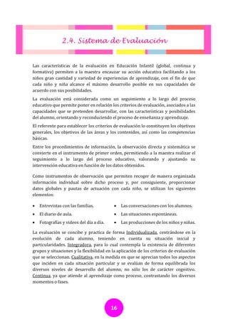 2.4. Sistema de Evaluación


Las características de la evaluación en Educación Infantil (global, continua y
formativa) permiten a la maestra encauzar su acción educativa facilitando a los
niños gran cantidad y variedad de experiencias de aprendizaje, con el fin de que
cada niño y niña alcance el máximo desarrollo posible en sus capacidades de
acuerdo con sus posibilidades.
La evaluación está considerada como un seguimiento a lo largo del proceso
educativo que permite poner en relación los criterios de evaluación, asociados a las
capacidades que se pretenden desarrollar, con las características y posibilidades
del alumno, orientando y reconduciendo el proceso de enseñanza y aprendizaje.
El referente para establecer los criterios de evaluación lo constituyen los objetivos
generales, los objetivos de las áreas y los contenidos, así como las competencias
básicas.
Entre los procedimientos de información, la observación directa y sistemática se
convierte en el instrumento de primer orden, permitiendo a la maestra realizar el
seguimiento a lo largo del proceso educativo, valorando y ajustando su
intervención educativa en función de los datos obtenidos.

Como instrumentos de observación que permiten recoger de manera organizada
información individual sobre dicho proceso y, por consiguiente, proporcionar
datos globales y pautas de actuación con cada niño, se utilizan los siguientes
elementos:

   Entrevistas con las familias.             Las conversaciones con los alumnos.
   El diario de aula.                        Las situaciones espontáneas.
   Fotografías y videos del día a día.       Las producciones de los niños y niñas.

La evaluación se concibe y practica de forma Individualizada, centrándose en la
evolución de cada alumno, teniendo en cuenta su situación inicial y
particularidades. Integradora, para lo cual contempla la existencia de diferentes
grupos y situaciones y la flexibilidad en la aplicación de los criterios de evaluación
que se seleccionan. Cualitativa, en la medida en que se aprecian todos los aspectos
que inciden en cada situación particular y se evalúan de forma equilibrada los
diversos niveles de desarrollo del alumno, no sólo los de carácter cognitivo.
Continua, ya que atiende al aprendizaje como proceso, contrastando los diversos
momentos o fases.




                                          16
 