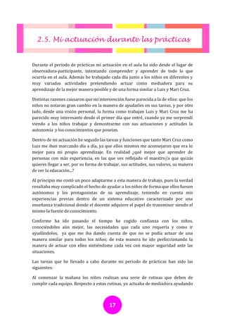 2.5. Mi actuación durante las prácticas


Durante el periodo de prácticas mi actuación en el aula ha sido desde el lugar de
observadora-participante, intentando comprender y aprender de todo lo que
ocurría en el aula. Además he trabajado cada día junto a los niños en diferentes y
muy variadas actividades pretendiendo actuar como mediadora para su
aprendizaje de la mejor manera posible y de una forma similar a Luis y Mari Cruz.

Distintas razones causaron que mi intervención fuese parecida a la de ellos: que los
niños no notaran gran cambio en la manera de ayudarles en sus tareas, y por otro
lado, desde una visión personal, la forma como trabajan Luis y Mari Cruz me ha
parecido muy interesante desde el primer día que entré, cuando ya me sorprendí
viendo a los niños trabajar y demostrarme con sus actuaciones y actitudes la
autonomía y los conocimientos que poseían.

Dentro de mi actuación he seguido las tareas y funciones que tanto Mari Cruz como
Luis me iban marcando día a día, ya que ellos mismos me aconsejaron que era lo
mejor para mi propio aprendizaje. En realidad ¿qué mejor que aprender de
personas con más experiencia, en las que ves reflejado el maestro/a que quizás
quieres llegar a ser, por su forma de trabajar, sus actitudes, sus valores, su manera
de ver la educación...?

Al principio me costó un poco adaptarme a esta manera de trabajo, pues la verdad
resultaba muy complicado el hecho de ayudar a los niños de forma que ellos fuesen
autónomos y los protagonistas de su aprendizaje, teniendo en cuenta mis
experiencias previas dentro de un sistema educativo caracterizado por una
enseñanza tradicional donde el docente adquiere el papel de transmisor siendo el
mismo la fuente de conocimiento.

Conforme ha ido pasando el tiempo he cogido confianza con los niños,
conociéndoles aún mejor, las necesidades que cada uno requería y como ir
ayudándolos, ya que me iba dando cuenta de que no se podía actuar de una
manera similar para todos los niños; de esta manera he ido perfeccionando la
manera de actuar con ellos sintiéndome cada vez con mayor seguridad ante las
situaciones.

Las tareas que he llevado a cabo durante mi periodo de prácticas han sido las
siguientes:

Al comenzar la mañana los niños realizan una serie de rutinas que deben de
cumplir cada equipo. Respecto a estas rutinas, yo actuaba de mediadora ayudando



                                        17
 