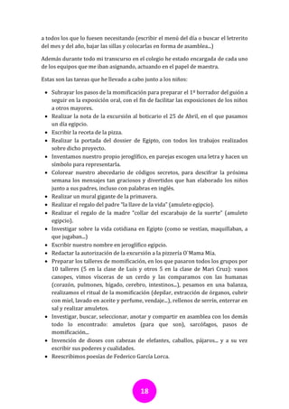 a todos los que lo fuesen necesitando (escribir el menú del día o buscar el letrerito
del mes y del año, bajar las sillas y colocarlas en forma de asamblea...)

Además durante todo mi transcurso en el colegio he estado encargada de cada uno
de los equipos que me iban asignando, actuando en el papel de maestra.

Estas son las tareas que he llevado a cabo junto a los niños:

  Subrayar los pasos de la momificación para preparar el 1º borrador del guión a
   seguir en la exposición oral, con el fin de facilitar las exposiciones de los niños
   a otros mayores.
  Realizar la nota de la excursión al boticario el 25 de Abril, en el que pasamos
   un día egipcio.
  Escribir la receta de la pizza.
  Realizar la portada del dossier de Egipto, con todos los trabajos realizados
   sobre dicho proyecto.
  Inventamos nuestro propio jeroglífico, en parejas escogen una letra y hacen un
   símbolo para representarla.
  Colorear nuestro abecedario de códigos secretos, para descifrar la próxima
   semana los mensajes tan graciosos y divertidos que han elaborado los niños
   junto a sus padres, incluso con palabras en inglés.
  Realizar un mural gigante de la primavera.
  Realizar el regalo del padre “la llave de la vida” (amuleto egipcio).
  Realizar el regalo de la madre “collar del escarabajo de la suerte” (amuleto
   egipcio).
  Investigar sobre la vida cotidiana en Egipto (como se vestían, maquillaban, a
   que jugaban...)
  Escribir nuestro nombre en jeroglífico egipcio.
  Redactar la autorización de la excursión a la pizzería O`Mama Mía.
  Preparar los talleres de momificación, en los que pasaron todos los grupos por
   10 talleres (5 en la clase de Luis y otros 5 en la clase de Mari Cruz): vasos
   canopes, vimos vísceras de un cerdo y las comparamos con las humanas
   (corazón, pulmones, hígado, cerebro, intestinos...), pesamos en una balanza,
   realizamos el ritual de la momificación (depilar, extracción de órganos, cubrir
   con miel, lavado en aceite y perfume, vendaje...), rellenos de serrín, enterrar en
   sal y realizar amuletos.
  Investigar, buscar, seleccionar, anotar y compartir en asamblea con los demás
   todo lo encontrado: amuletos (para que son), sarcófagos, pasos de
   momificación...
  Invención de dioses con cabezas de elefantes, caballos, pájaros... y a su vez
   escribir sus poderes y cualidades.
  Reescribimos poesías de Federico García Lorca.




                                         18
 