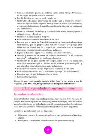  Versionar diferentes poesías de Federico García Lorca, para posteriormente
   recitarlas por parejas las distintas versiones.
  Escribir los números convencionales y egipcios.
  Visitar el huerto, donde observamos los cambios con la primavera: primeros
   brotes en algunos árboles, cogimos habas y tomatitos, vimos plantas silvestres
   y cultivadas, lo limpiamos de papelillos, medimos la altura de las plantas con
   una cinta métrica.
  Visitar la biblioteca del colegio y la sala de informática, donde jugamos a
   diferentes juegos educativos.
  Elaborar el índice del dossier de Egipto.
  Realizar la autorización de la excursión al boticario.
  Preparar una presentación PowerPoint para apoyar visualmente el proceso de
   momificación, que los propios niños han ido realizando por parejas (han
   elaborado las diapositivas de la exposición, insertando texto e imágenes,
   cambiando colores y tamaños... decidiendo qué poner.
  Paginar el dossier de Egipto con la ayuda de los niños de Primaria.
  Trabajar y realizar de la receta “la salchicha momificada” y “el caracolillo
   argentino”, con la ayuda de los familiares voluntarios.
  Elaboración de un guión escrito por equipos, como apoyo a su exposición,
   repartiéndose qué va explicar cada uno, quién presenta, quién se despide... y
   por último han ensayado con el proyector y el puntero.
  Realización de un bonito marca-páginas para celebrar el día del libro.
  Realizar nota informativa para la excursión a la granja “Cortijo El Puntalillo”.
  Investigar sobre la vida de Federico García Lorca.
  Leer cuentos, leyendas...

Además de todas estas tareas he ayudado a Mari Cruz y a Luis a todo lo que iba
surgiendo. (VER ANEXO IV, fotografía realizando algunas de las tareas)

          2.5.1. Actividades Complementarias

Jornadas Coeducación

Estas jornadas han estado organizadas por los padres y madres de los niños/as del
colegio. Nos hemos repartido en 5 equipos y hemos rotado por todos los talleres
que se han distribuido por todo el patio infantil. Los equipos estaban formados por
niños de 4 años y niños de Primaria (actuando como tutores de los pequeños).

Los talleres que se llevaron eran los siguientes:

     Hábitos de Limpieza de manos, ¿cómo hacerlo y en qué momentos? Cerramos
      el grifo.
     Como poner la mesa (unos han sido comensales y otros camareros)



                                         19
 