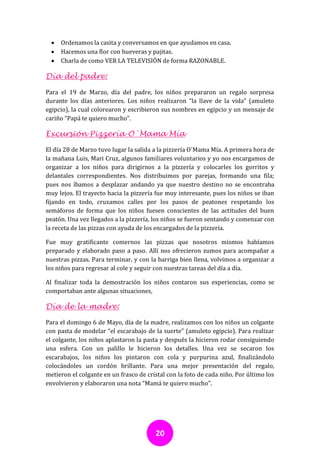    Ordenamos la casita y conversamos en que ayudamos en casa.
     Hacemos una flor con hueveras y pajitas.
     Charla de como VER LA TELEVISIÓN de forma RAZONABLE.

Día del padre:

Para el 19 de Marzo, día del padre, los niños prepararon un regalo sorpresa
durante los días anteriores. Los niños realizaron “la llave de la vida” (amuleto
egipcio), la cual colorearon y escribieron sus nombres en egipcio y un mensaje de
cariño “Papá te quiero mucho”.

Excursión Pizzería O`Mama Mía

El día 28 de Marzo tuvo lugar la salida a la pizzería O`Mama Mía. A primera hora de
la mañana Luis, Mari Cruz, algunos familiares voluntarios y yo nos encargamos de
organizar a los niños para dirigirnos a la pizzería y colocarles los gorritos y
delantales correspondientes. Nos distribuimos por parejas, formando una fila;
pues nos íbamos a desplazar andando ya que nuestro destino no se encontraba
muy lejos. El trayecto hacia la pizzería fue muy interesante, pues los niños se iban
fijando en todo, cruzamos calles por los pasos de peatones respetando los
semáforos de forma que los niños fuesen conscientes de las actitudes del buen
peatón. Una vez llegados a la pizzería, los niños se fueron sentando y comenzar con
la receta de las pizzas con ayuda de los encargados de la pizzería.

Fue muy gratificante comernos las pizzas que nosotros mismos habíamos
preparado y elaborado paso a paso. Allí nos ofrecieron zumos para acompañar a
nuestras pizzas. Para terminar, y con la barriga bien llena, volvimos a organizar a
los niños para regresar al cole y seguir con nuestras tareas del día a día.

Al finalizar toda la demostración los niños contaron sus experiencias, como se
comportaban ante algunas situaciones,

Día de la madre:

Para el domingo 6 de Mayo, día de la madre, realizamos con los niños un colgante
con pasta de modelar “el escarabajo de la suerte” (amuleto egipcio). Para realizar
el colgante, los niños aplastaron la pasta y después la hicieron rodar consiguiendo
una esfera. Con un palillo le hicieron los detalles. Una vez se secaron los
escarabajos, los niños los pintaron con cola y purpurina azul, finalizándolo
colocándoles un cordón brillante. Para una mejor presentación del regalo,
metieron el colgante en un frasco de cristal con la foto de cada niño. Por último los
envolvieron y elaboraron una nota “Mamá te quiero mucho”.




                                        20
 