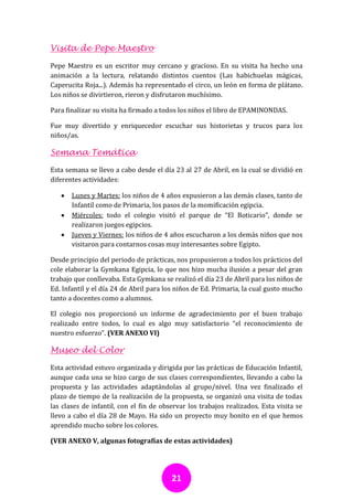 Visita de Pepe Maestro

Pepe Maestro es un escritor muy cercano y gracioso. En su visita ha hecho una
animación a la lectura, relatando distintos cuentos (Las habichuelas mágicas,
Caperucita Roja...). Además ha representado el circo, un león en forma de plátano.
Los niños se divirtieron, rieron y disfrutaron muchísimo.

Para finalizar su visita ha firmado a todos los niños el libro de EPAMINONDAS.

Fue muy divertido y enriquecedor escuchar sus historietas y trucos para los
niños/as.

Semana Temática

Esta semana se llevo a cabo desde el día 23 al 27 de Abril, en la cual se dividió en
diferentes actividades:

      Lunes y Martes: los niños de 4 años expusieron a las demás clases, tanto de
       Infantil como de Primaria, los pasos de la momificación egipcia.
      Miércoles: todo el colegio visitó el parque de “El Boticario”, donde se
       realizaron juegos egipcios.
      Jueves y Viernes: los niños de 4 años escucharon a los demás niños que nos
       visitaron para contarnos cosas muy interesantes sobre Egipto.

Desde principio del periodo de prácticas, nos propusieron a todos los prácticos del
cole elaborar la Gymkana Egipcia, lo que nos hizo mucha ilusión a pesar del gran
trabajo que conllevaba. Esta Gymkana se realizó el día 23 de Abril para los niños de
Ed. Infantil y el día 24 de Abril para los niños de Ed. Primaria, la cual gusto mucho
tanto a docentes como a alumnos.

El colegio nos proporcionó un informe de agradecimiento por el buen trabajo
realizado entre todos, lo cual es algo muy satisfactorio “el reconocimiento de
nuestro esfuerzo”. (VER ANEXO VI)

Museo del Color

Esta actividad estuvo organizada y dirigida por las prácticas de Educación Infantil,
aunque cada una se hizo cargo de sus clases correspondientes, llevando a cabo la
propuesta y las actividades adaptándolas al grupo/nivel. Una vez finalizado el
plazo de tiempo de la realización de la propuesta, se organizó una visita de todas
las clases de infantil, con el fin de observar los trabajos realizados. Esta visita se
llevo a cabo el día 28 de Mayo. Ha sido un proyecto muy bonito en el que hemos
aprendido mucho sobre los colores.

(VER ANEXO V, algunas fotografías de estas actividades)




                                         21
 
