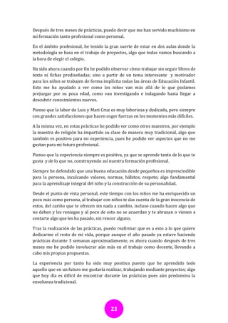 Después de tres meses de prácticas, puedo decir que me han servido muchísimo en
mi formación tanto profesional como personal.

En el ámbito profesional, he tenido la gran suerte de estar en dos aulas donde la
metodología se basa en el trabajo de proyectos, algo que todas vamos buscando a
la hora de elegir el colegio.

Ha sido ahora cuando por fin he podido observar cómo trabajar sin seguir libros de
texto ni fichas prediseñadas; sino a partir de un tema interesante y motivador
para los niños se trabajen de forma implícita todas las áreas de Educación Infantil.
Esto me ha ayudado a ver como los niños van más allá de lo que podamos
prejuzgar por su poca edad, como van investigando e indagando hasta llegar a
descubrir conocimientos nuevos.

Pienso que la labor de Luis y Mari Cruz es muy laboriosa y dedicada, pero siempre
con grandes satisfacciones que hacen coger fuerzas en los momentos más difíciles.

A la misma vez, en estas prácticas he podido ver como otros maestros, por ejemplo
la maestra de religión ha impartido su clase de manera muy tradicional, algo que
también es positivo para mi experiencia, pues he podido ver aspectos que no me
gustan para mi futuro profesional.

Pienso que la experiencia siempre es positiva, ya que se aprende tanto de lo que te
gusta y de lo que no, construyendo así nuestra formación profesional.

Siempre he defendido que una buena educación desde pequeños es imprescindible
para la persona, inculcando valores, normas, hábitos, respeto; algo fundamental
para la aprendizaje integral del niño y la construcción de su personalidad.

Desde el punto de vista personal, este tiempo con los niños me ha enriquecido un
poco más como persona, al trabajar con niños te das cuenta de la gran inocencia de
estos, del cariño que te ofrecen sin nada a cambio, incluso cuando hacen algo que
no deben y les reniegas y al poco de esto no se acuerdan y te abrazan o vienen a
contarte algo que les ha pasado, sin rencor alguno.

Tras la realización de las prácticas, puedo reafirmar que es a esto a lo que quiero
dedicarme el resto de mi vida, porque aunque el año pasado ya estuve haciendo
prácticas durante 3 semanas aproximadamente, es ahora cuando después de tres
meses me he podido involucrar aún más en el trabajo como docente, llevando a
cabo mis propias propuestas.

La experiencia por tanto ha sido muy positiva puesto que he aprendido todo
aquello que en un futuro me gustaría realizar, trabajando mediante proyectos; algo
que hoy día es difícil de encontrar durante las prácticas pues aún predomina la
enseñanza tradicional.




                                        23
 