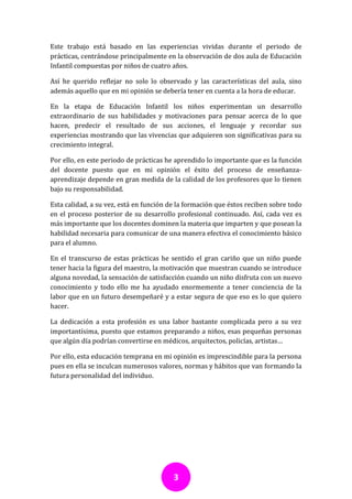 Este trabajo está basado en las experiencias vividas durante el periodo de
prácticas, centrándose principalmente en la observación de dos aula de Educación
Infantil compuestas por niños de cuatro años.

Así he querido reflejar no solo lo observado y las características del aula, sino
además aquello que en mi opinión se debería tener en cuenta a la hora de educar.

En la etapa de Educación Infantil los niños experimentan un desarrollo
extraordinario de sus habilidades y motivaciones para pensar acerca de lo que
hacen, predecir el resultado de sus acciones, el lenguaje y recordar sus
experiencias mostrando que las vivencias que adquieren son significativas para su
crecimiento integral.

Por ello, en este periodo de prácticas he aprendido lo importante que es la función
del docente puesto que en mi opinión el éxito del proceso de enseñanza-
aprendizaje depende en gran medida de la calidad de los profesores que lo tienen
bajo su responsabilidad.

Esta calidad, a su vez, está en función de la formación que éstos reciben sobre todo
en el proceso posterior de su desarrollo profesional continuado. Así, cada vez es
más importante que los docentes dominen la materia que imparten y que posean la
habilidad necesaria para comunicar de una manera efectiva el conocimiento básico
para el alumno.

En el transcurso de estas prácticas he sentido el gran cariño que un niño puede
tener hacia la figura del maestro, la motivación que muestran cuando se introduce
alguna novedad, la sensación de satisfacción cuando un niño disfruta con un nuevo
conocimiento y todo ello me ha ayudado enormemente a tener conciencia de la
labor que en un futuro desempeñaré y a estar segura de que eso es lo que quiero
hacer.

La dedicación a esta profesión es una labor bastante complicada pero a su vez
importantísima, puesto que estamos preparando a niños, esas pequeñas personas
que algún día podrían convertirse en médicos, arquitectos, policías, artistas…

Por ello, esta educación temprana en mi opinión es imprescindible para la persona
pues en ella se inculcan numerosos valores, normas y hábitos que van formando la
futura personalidad del individuo.




                                         3
 