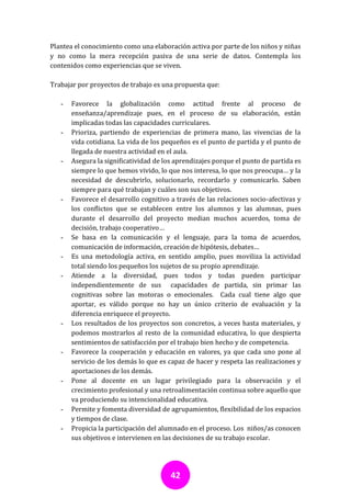 Plantea el conocimiento como una elaboración activa por parte de los niños y niñas
y no como la mera recepción pasiva de una serie de datos. Contempla los
contenidos como experiencias que se viven.

Trabajar por proyectos de trabajo es una propuesta que:

   -   Favorece la globalización como actitud frente al proceso de
       enseñanza/aprendizaje pues, en el proceso de su elaboración, están
       implicadas todas las capacidades curriculares.
   -   Prioriza, partiendo de experiencias de primera mano, las vivencias de la
       vida cotidiana. La vida de los pequeños es el punto de partida y el punto de
       llegada de nuestra actividad en el aula.
   -   Asegura la significatividad de los aprendizajes porque el punto de partida es
       siempre lo que hemos vivido, lo que nos interesa, lo que nos preocupa… y la
       necesidad de descubrirlo, solucionarlo, recordarlo y comunicarlo. Saben
       siempre para qué trabajan y cuáles son sus objetivos.
   -   Favorece el desarrollo cognitivo a través de las relaciones socio-afectivas y
       los conflictos que se establecen entre los alumnos y las alumnas, pues
       durante el desarrollo del proyecto median muchos acuerdos, toma de
       decisión, trabajo cooperativo…
   -   Se basa en la comunicación y el lenguaje, para la toma de acuerdos,
       comunicación de información, creación de hipótesis, debates…
   -   Es una metodología activa, en sentido amplio, pues moviliza la actividad
       total siendo los pequeños los sujetos de su propio aprendizaje.
   -   Atiende a la diversidad, pues todos y todas pueden participar
       independientemente de sus capacidades de partida, sin primar las
       cognitivas sobre las motoras o emocionales. Cada cual tiene algo que
       aportar, es válido porque no hay un único criterio de evaluación y la
       diferencia enriquece el proyecto.
   -   Los resultados de los proyectos son concretos, a veces hasta materiales, y
       podemos mostrarlos al resto de la comunidad educativa, lo que despierta
       sentimientos de satisfacción por el trabajo bien hecho y de competencia.
   -   Favorece la cooperación y educación en valores, ya que cada uno pone al
       servicio de los demás lo que es capaz de hacer y respeta las realizaciones y
       aportaciones de los demás.
   -   Pone al docente en un lugar privilegiado para la observación y el
       crecimiento profesional y una retroalimentación continua sobre aquello que
       va produciendo su intencionalidad educativa.
   -   Permite y fomenta diversidad de agrupamientos, flexibilidad de los espacios
       y tiempos de clase.
   -   Propicia la participación del alumnado en el proceso. Los niños/as conocen
       sus objetivos e intervienen en las decisiones de su trabajo escolar.




                                        42
 