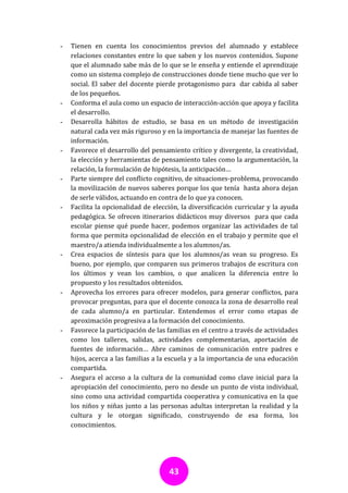 -   Tienen en cuenta los conocimientos previos del alumnado y establece
    relaciones constantes entre lo que saben y los nuevos contenidos. Supone
    que el alumnado sabe más de lo que se le enseña y entiende el aprendizaje
    como un sistema complejo de construcciones donde tiene mucho que ver lo
    social. El saber del docente pierde protagonismo para dar cabida al saber
    de los pequeños.
-   Conforma el aula como un espacio de interacción-acción que apoya y facilita
    el desarrollo.
-   Desarrolla hábitos de estudio, se basa en un método de investigación
    natural cada vez más riguroso y en la importancia de manejar las fuentes de
    información.
-   Favorece el desarrollo del pensamiento crítico y divergente, la creatividad,
    la elección y herramientas de pensamiento tales como la argumentación, la
    relación, la formulación de hipótesis, la anticipación…
-   Parte siempre del conflicto cognitivo, de situaciones-problema, provocando
    la movilización de nuevos saberes porque los que tenía hasta ahora dejan
    de serle válidos, actuando en contra de lo que ya conocen.
-   Facilita la opcionalidad de elección, la diversificación curricular y la ayuda
    pedagógica. Se ofrecen itinerarios didácticos muy diversos para que cada
    escolar piense qué puede hacer, podemos organizar las actividades de tal
    forma que permita opcionalidad de elección en el trabajo y permite que el
    maestro/a atienda individualmente a los alumnos/as.
-   Crea espacios de síntesis para que los alumnos/as vean su progreso. Es
    bueno, por ejemplo, que comparen sus primeros trabajos de escritura con
    los últimos y vean los cambios, o que analicen la diferencia entre lo
    propuesto y los resultados obtenidos.
-   Aprovecha los errores para ofrecer modelos, para generar conflictos, para
    provocar preguntas, para que el docente conozca la zona de desarrollo real
    de cada alumno/a en particular. Entendemos el error como etapas de
    aproximación progresiva a la formación del conocimiento.
-   Favorece la participación de las familias en el centro a través de actividades
    como los talleres, salidas, actividades complementarias, aportación de
    fuentes de información… Abre caminos de comunicación entre padres e
    hijos, acerca a las familias a la escuela y a la importancia de una educación
    compartida.
-   Asegura el acceso a la cultura de la comunidad como clave inicial para la
    apropiación del conocimiento, pero no desde un punto de vista individual,
    sino como una actividad compartida cooperativa y comunicativa en la que
    los niños y niñas junto a las personas adultas interpretan la realidad y la
    cultura y le otorgan significado, construyendo de esa forma, los
    conocimientos.




                                     43
 