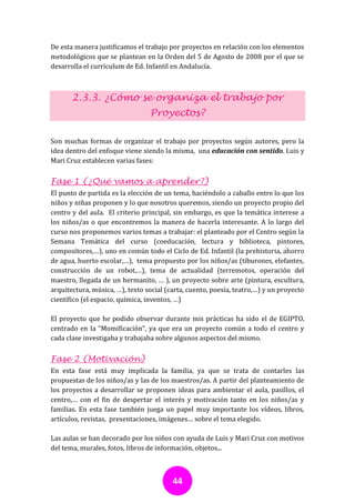 De esta manera justificamos el trabajo por proyectos en relación con los elementos
metodológicos que se plantean en la Orden del 5 de Agosto de 2008 por el que se
desarrolla el currículum de Ed. Infantil en Andalucía.



       2.3.3. ¿Cómo se organiza el trabajo por
                                 Proyectos?

Son muchas formas de organizar el trabajo por proyectos según autores, pero la
idea dentro del enfoque viene siendo la misma, una educación con sentido. Luis y
Mari Cruz establecen varias fases:

Fase 1 (¿Qué vamos a aprender?)
El punto de partida es la elección de un tema, haciéndolo a caballo entre lo que los
niños y niñas proponen y lo que nosotros queremos, siendo un proyecto propio del
centro y del aula. El criterio principal, sin embargo, es que la temática interese a
los niños/as o que encontremos la manera de hacerla interesante. A lo largo del
curso nos proponemos varios temas a trabajar: el planteado por el Centro según la
Semana Temática del curso (coeducación, lectura y biblioteca, pintores,
compositores,…), uno en común todo el Ciclo de Ed. Infantil (la prehistoria, ahorro
de agua, huerto escolar,…), tema propuesto por los niños/as (tiburones, elefantes,
construcción de un robot,…), tema de actualidad (terremotos, operación del
maestro, llegada de un hermanito, … ), un proyecto sobre arte (pintura, escultura,
arquitectura, música, …), texto social (carta, cuento, poesía, teatro,…) y un proyecto
científico (el espacio, química, inventos, …)

El proyecto que he podido observar durante mis prácticas ha sido el de EGIPTO,
centrado en la “Momificación”, ya que era un proyecto común a todo el centro y
cada clase investigaba y trabajaba sobre algunos aspectos del mismo.

Fase 2 (Motivación)
En esta fase está muy implicada la familia, ya que se trata de contarles las
propuestas de los niños/as y las de los maestros/as. A partir del planteamiento de
los proyectos a desarrollar se proponen ideas para ambientar el aula, pasillos, el
centro,… con el fin de despertar el interés y motivación tanto en los niños/as y
familias. En esta fase también juega un papel muy importante los vídeos, libros,
artículos, revistas, presentaciones, imágenes… sobre el tema elegido.

Las aulas se han decorado por los niños con ayuda de Luis y Mari Cruz con motivos
del tema, murales, fotos, libros de información, objetos...



                                         44
 