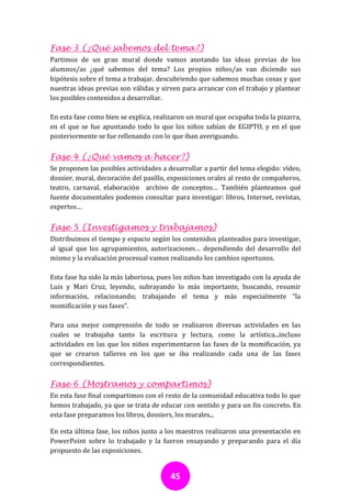 Fase 3 (¿Qué sabemos del tema?)
Partimos de un gran mural donde vamos anotando las ideas previas de los
alumnos/as ¿qué sabemos del tema? Los propios niños/as van diciendo sus
hipótesis sobre el tema a trabajar, descubriendo que sabemos muchas cosas y que
nuestras ideas previas son válidas y sirven para arrancar con el trabajo y plantear
los posibles contenidos a desarrollar.

En esta fase como bien se explica, realizaron un mural que ocupaba toda la pizarra,
en el que se fue apuntando todo lo que los niños sabían de EGIPTO, y en el que
posteriormente se fue rellenando con lo que iban averiguando.

Fase 4 (¿Qué vamos a hacer?)
Se proponen las posibles actividades a desarrollar a partir del tema elegido: vídeo,
dossier, mural, decoración del pasillo, exposiciones orales al resto de compañeros,
teatro, carnaval, elaboración archivo de conceptos… También planteamos qué
fuente documentales podemos consultar para investigar: libros, Internet, revistas,
expertos…

Fase 5 (Investigamos y trabajamos)
Distribuimos el tiempo y espacio según los contenidos planteados para investigar,
al igual que los agrupamientos, autorizaciones… dependiendo del desarrollo del
mismo y la evaluación procesual vamos realizando los cambios oportunos.

Esta fase ha sido la más laboriosa, pues los niños han investigado con la ayuda de
Luis y Mari Cruz, leyendo, subrayando lo más importante, buscando, resumir
información, relacionando; trabajando el tema y más especialmente “la
momificación y sus fases”.

Para una mejor comprensión de todo se realizaron diversas actividades en las
cuales se trabajaba tanto la escritura y lectura, como la artística...incluso
actividades en las que los niños experimentaron las fases de la momificación, ya
que se crearon talleres en los que se iba realizando cada una de las fases
correspondientes.

Fase 6 (Mostramos y compartimos)
En esta fase final compartimos con el resto de la comunidad educativa todo lo que
hemos trabajado, ya que se trata de educar con sentido y para un fin concreto. En
esta fase preparamos los libros, dossiers, los murales...

En esta última fase, los niños junto a los maestros realizaron una presentación en
PowerPoint sobre lo trabajado y la fueron ensayando y preparando para el día
propuesto de las exposiciones.


                                        45
 