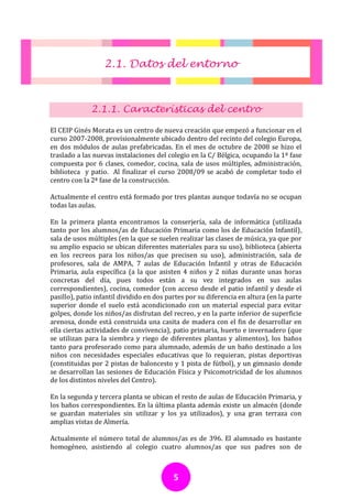 2.1. Datos del entorno



              2.1.1. Características del centro

El CEIP Ginés Morata es un centro de nueva creación que empezó a funcionar en el
curso 2007-2008, provisionalmente ubicado dentro del recinto del colegio Europa,
en dos módulos de aulas prefabricadas. En el mes de octubre de 2008 se hizo el
traslado a las nuevas instalaciones del colegio en la C/ Bélgica, ocupando la 1ª fase
compuesta por 6 clases, comedor, cocina, sala de usos múltiples, administración,
biblioteca y patio. Al finalizar el curso 2008/09 se acabó de completar todo el
centro con la 2ª fase de la construcción.

Actualmente el centro está formado por tres plantas aunque todavía no se ocupan
todas las aulas.

En la primera planta encontramos la conserjería, sala de informática (utilizada
tanto por los alumnos/as de Educación Primaria como los de Educación Infantil),
sala de usos múltiples (en la que se suelen realizar las clases de música, ya que por
su amplio espacio se ubican diferentes materiales para su uso), biblioteca (abierta
en los recreos para los niños/as que precisen su uso), administración, sala de
profesores, sala de AMPA, 7 aulas de Educación Infantil y otras de Educación
Primaria, aula específica (a la que asisten 4 niños y 2 niñas durante unas horas
concretas del día, pues todos están a su vez integrados en sus aulas
correspondientes), cocina, comedor (con acceso desde el patio infantil y desde el
pasillo), patio infantil dividido en dos partes por su diferencia en altura (en la parte
superior donde el suelo está acondicionado con un material especial para evitar
golpes, donde los niños/as disfrutan del recreo, y en la parte inferior de superficie
arenosa, donde está construida una casita de madera con el fin de desarrollar en
ella ciertas actividades de convivencia), patio primaria, huerto e invernadero (que
se utilizan para la siembra y riego de diferentes plantas y alimentos), los baños
tanto para profesorado como para alumnado, además de un baño destinado a los
niños con necesidades especiales educativas que lo requieran, pistas deportivas
(constituidas por 2 pistas de baloncesto y 1 pista de fútbol), y un gimnasio donde
se desarrollan las sesiones de Educación Física y Psicomotricidad de los alumnos
de los distintos niveles del Centro).

En la segunda y tercera planta se ubican el resto de aulas de Educación Primaria, y
los baños correspondientes. En la última planta además existe un almacén (donde
se guardan materiales sin utilizar y los ya utilizados), y una gran terraza con
amplias vistas de Almería.

Actualmente el número total de alumnos/as es de 396. El alumnado es bastante
homogéneo, asistiendo al colegio cuatro alumnos/as que sus padres son de



                                           5
 