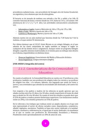 procedencia sudamericana, uno procedente de Senegal, otro de Guinea Ecuatorial,
un argentino y tres alumnos que son de etnia gitana.

El horario es de jornada de mañana con entrada a las 9h. y salida a las 14h. El
comedor funciona de lunes a viernes desde las 14 h. hasta las 16 h.; a él asisten 140
alumnos/as de 3, 4, 5, 6, 7 y 8 años. Las actividades extraescolares actualmente
son:

   -   Informática e Inglés: Lunes y Miércoles de 16h a 17h y de 17h a 18h.
   -   Baile y Yudo : Martes y Jueves de 16h a 17h.
   -   Ludoteca y Multijuegos: Martes y Jueves de 16h a 17,30h.

Además cuenta con un aula matinal que funciona desde las 7,30 hasta las 9 de la
mañana, a la que asisten 92 alumnos/as.

Por último destacar que el C.E.I.P. Ginés Morata es un colegio bilingüe, en el que
además de las clases estipuladas de inglés también se integra el inglés en
cualquiera de las demás áreas o asignaturas. Aunque existe un programa bilingüe
dirigido a aquellos alumnos matriculados en el mismo para un enfoque más directo
en el idioma, impartiéndose en distintas áreas:

   -   Áreas no lingüísticas: Conocimiento del Medio y Educación Artística
   -   Áreas lingüísticas: Lengua extranjera (Inglés)

(VER ANEXO I, fotografías del centro)

       2.1.2. Características de la Comunidad
                                 Educativa

En cuanto al análisis de la Comunidad Educativa se cuenta con 19 profesoras y dos
profesores; también con una profesora de religión todos los viernes y un profesor
de religión tres días a la semana. Además, una logopeda que asiste los lunes y
jueves y una orientadora que atiende las necesidades del alumnado y del centro los
jueves.

Con respecto a los padres y madres de los niños/as se puede apreciar que sus
edades oscilan entre los 22 años y los 50 años, siendo mayoritario el tramo de edad
que va desde los 30 a los 40 años. En cuanto al nivel de estudios se puede decir que
el 25% de padres y madres poseen titulaciones superiores. Con titulaciones medias
existe un 20% y con estudios primarios un 55% de padres.

En lo referente a los trabajos que realizan existe un amplio abanico en el que está
más representado el sector de oficios variados como: dependientes, carpinteros,
albañil, vigilantes, mecánicos. También se haya otro sector dedicado a la sanidad:
técnicos, auxiliares y enfermeros/as, al igual que el sector dedicado a la enseñanza
en el que se cuenta con profesores de Universidad, Secundaria y Primaria.
Finalmente existe aproximadamente un 18% de amas de casa.



                                         6
 