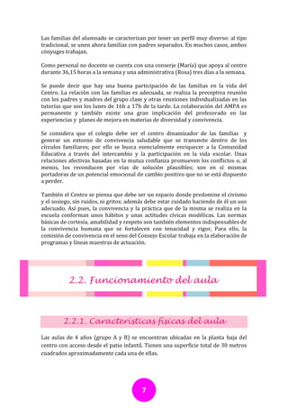 Las familias del alumnado se caracterizan por tener un perfil muy diverso: al tipo
tradicional, se unen ahora familias con padres separados. En muchos casos, ambos
cónyuges trabajan.

Como personal no docente se cuenta con una conserje (María) que apoya al centro
durante 36,15 horas a la semana y una administrativa (Rosa) tres días a la semana.

Se puede decir que hay una buena participación de las familias en la vida del
Centro. La relación con las familias es adecuada, se realiza la preceptiva reunión
con los padres y madres del grupo clase y otras reuniones individualizadas en las
tutorías que son los lunes de 16h a 17h de la tarde. La colaboración del AMPA es
permanente y también existe una gran implicación del profesorado en las
experiencias y planes de mejora en materias de diversidad y convivencia.

Se considera que el colegio debe ser el centro dinamizador de las familias y
generar un entorno de convivencia saludable que se transmite dentro de los
círculos familiares; por ello se busca esencialmente enriquecer a la Comunidad
Educativa a través del intercambio y la participación en la vida escolar. Unas
relaciones afectivas basadas en la mutua confianza promueven los conflictos o, al
menos, los reconducen por vías de solución plausibles; son en sí mismas
portadoras de un potencial emocional de cambio positivo que no se está dispuesto
a perder.

También el Centro se piensa que debe ser un espacio donde predomine el civismo
y el sosiego, sin ruidos, ni gritos; además debe estar cuidado haciendo de él un uso
adecuado. Así pues, la convivencia y la práctica que de la misma se realiza en la
escuela conforman unos hábitos y unas actitudes cívicas modélicas. Las normas
básicas de cortesía, amabilidad y respeto son también elementos indispensables de
la convivencia humana que se fortalecen con tenacidad y rigor, Para ello, la
comisión de convivencia en el seno del Consejo Escolar trabaja en la elaboración de
programas y líneas maestras de actuación.




           2.2. Funcionamiento del aula



        2.2.1. Características físicas del aula
Las aulas de 4 años (grupo A y B) se encuentran ubicadas en la planta baja del
centro con acceso desde el patio infantil. Tienen una superficie total de 30 metros
cuadrados aproximadamente cada una de ellas.




                                         7
 