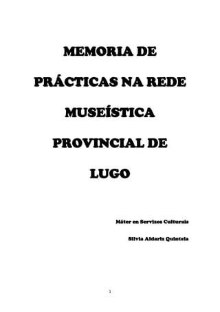 MEMORIA DE PRÁCTICAS NA REDE MUSEÍSTICA PROVINCIAL DE LUGO<br />Máter en Servizos Culturais<br />Silvia Aldariz Quintela<br />ÍNDICE<br />Introdución:…………………………………………………………………Páx.3<br />Rede Museística Provincial de Lugo:…………………………………….....Páx.4<br />Calendario de prácticas:…………………………………………………..…Páx.6<br />Reunión ca Xerente da Rede Museística Provincial de Lugo:……………...Páx.7<br />Visita ao Museo Provincial do Mar:………………………………………...Páx.8<br />Visita ao Museo Etnográfico de San Paio de Narla:…………………….….Páx.9<br />Visita ao Pazo de Tor:……………………………………………………..Páx.10<br />Posta en práctica do proxecto no Museo Provincial do Mar:……………...Páx.11<br />Posta en práctica do proxecto no Museo Etnográfico de San Paio de Narla:………………………………………………………………………Páx.12<br />Posta en práctica do proxecto no Pazo de Tor:…………………………….Páx.13<br />Conclusión:………………………………………………………………...Páx.14<br />Proxecto:…………………………………………………………………..Páx. 15<br />Bibliografía:……………………………………………………………….Páx. 81<br />INTRODUCIÓN<br />As prácticas do Máster en Servizos Culturais foron realizadas na Rede Museística Provincial de Lugo, concretamente no Museo Provincial do Mar, o Pazo de Tor e o Museo Etnográfico de San Paio de Narla e coordinadas pola Xerente da Rede Museística Dona Encarna Lago.<br />Ditas prácticas baseáronse na xestión cultural dos tres pequenos museos pertencentes á Rede Museística Provincial de Lugo, unha labor nada doada xa que se trata dun conxunto de museos que dispón de poucos recursos pero que se embargo realiza unha importante labor social, achegando un amplo abanico de actividades culturais á poboación local.<br />Neste sentido, a coordinadora da Rede Museística Provincial de Lugo propúxonos coñecer o funcionamento e labor social de cada museo para posteriormente elaborar un proxecto individual e levalo a cabo. Deste modo, enfrontámonos dunha forma totalmente realista e única á xestión cultural.<br />REDE MUSEÍSTICA PROVINCIAL DE LUGO<br />A Rede Museística Provincial de Lugo constitúese no ano 2006, agrupando aos catro museos que nese momento dependían da Deputación Provincial de Lugo: Museo Provincial de Lugo, Museo Fortaleza San Paio de Narla, Pazo de Tor e Museo Provincial do Mar.<br />O Museo Provincial de Lugo foi creado no ano 1932 pola Deputación de Lugo co motivo de reunir e protexer o patrimonio cultural lucense. Pero será no ano 1957 cando se traslade ao antigo convento de San Francisco, situado na praza da Soidade da cidade amurallada. Na actualidade este museo conta con un total de dúas plantas que albergan diferentes salas dedicadas a arqueoloxía, arte sacro, etnografía, cerámica e vidro, pintura e escultura, abanicos e reloxos, numismática, etc.; así como unha ampla sección de Arte Galego que inclúe mostras de pintura, escultura e cerámica de Sargadelos, entre outros.<br />A Fortaleza de San Paio de Narla, situada no concello de Friol, pasou a mans da Deputación de Lugo no ano 1939 pero non será ata 1983 cando se constitúa como museo. O Museo Etnográfico de San Paio de Narla acolle na planta baixa diferentes coleccións de aparellos relacionados ca agricultura e cos oficios tradicionais ademais das cortes dos cabalos. Na primeira planta sitúase a cociña, o salón, a sala do tear, o escritorio e un dormitorio; mentres que na Torre da Homenaxe sitúanse as coleccións de armas.<br />O Museo Provincial do Mar, situado na localidade de San Cibrao, nace no ano 1969 grazas a Don Francisco Rivera Casás, mestre da zona que mostraba un gran interese cara os obxectos mariños. Posteriormente, no ano 1994 será a Asociación de Veciños Cruz da Venta a que se faga cargo da xestión do museo ata que no 2004 é relevada pola Deputación Provincial de Lugo. Este museo consta de catro salas  nas que se mostra unha importante instrumentación de navegación, documentación gráfica, fotografía das diferentes tipoloxías de barcos e de naufraxios da zona e unha ampla colección malacolóxica. <br />O Pazo de Tor atópase no concello de Monforte de Lemos, na parroquia de San Xoán de Tor. Este pazo, construído no século XVIII, tivo como derradeira propietaria a Dona María de la Paz Taboada de Andrés y Zúñiga, quen, tras a súa morte, o doou á Deputación Provincial de Lugo. Pero non será ata o ano 2006, dez anos despois da doazón, cando a Deputación de Lugo realice a musealización do pazo e abra as súas portas para os visitantes.<br />Unha vez conformada a Rede Museística Provincial de Lugo a súa xerente, Dona Encarna Lago, comprendeu a necesidade de acercar a cultura dos museos á xente e levar a cabo unha importante labor social dende a súa xestión. Por esta razón, a programación anual da Rede Museística Provincial de Lugo inclúe unha gran cantidade de actividades didácticas, obradoiros, talleres, coloquios, congresos, exposicións, conferencias, ciclos de cinema e concertos que se converten non só nunha importante chamada para a sociedade senón tamén nunha oportunidade para achegar a cultura ao pobo.<br />Por outro lado, cabe destacar tamén a importante labor que dende a xestión da Rede Museística Provincial de Lugo se realizou para acadar unha rede de museos accesibles que non presentaran ningún tipo de barreiras que limitaran o acceso aos discapacitados de calquera índole. Deste modo, no ano 2008 creouse o Departamento de Accesibilidade e Capacidades Diferentes, ademais de levarse a cabo importantes reformas nos edificios que facilitaran o acceso. <br />CALENDARIO DE PRÁCTICAS<br />REUNIÓNS CA COORDINADORA DA REDE MUSEÍSTICA E VISITA AOS MUSEOS<br />12/ 01/ 201122/ 01/ 201110/ 02/ 201119/ 03/ 20111ª Reunión ca Coordinadora da Rede Museística Provincial de LugoVisita Museo Provincial do MarVisita Museo Etnográfico San Paio de NarlaVisita Pazo de Tor<br />POSTA EN PRACTICA DO PROXECTO<br />17/ 05/ 201118/ 05/ 201121/ 05/ 2011Museo Provincial do MarMuseo Etnográfico de San Paio de NarlaPazo de Tor<br />1ª REUNIÓN CA COORDINADORA DA REDE MUSEÍSTICA PROVINCIAL DE LUGO<br />A primeira reunión ca coordinadora da Rede Museística Provincial de Lugo tivo lugar no despacho da mesma, situado no Museo Provincial de Lugo, onde se presentou tamén a coordinadora do Máster en Servizos Culturais Dona Jodee Anderson. Nesta reunión, ademais das presentacións correspondentes,  dona Encarna Lago explicounos o procedemento a seguir no período de prácticas e a forma de funcionar e traballar dende a xestión da Rede Museística Provincial de Lugo. Deste xeito, e xa dende o primeiro minuto, a coordinadora intentou transmitir no só os puntos clave dunha boa xestión cultural senón tamén o puntos máis importantes que se deben de ter en conta para traballar en equipo e lograr os obxectivos fixados.<br />VISITA AO MUSEO PROVINCIAL DO MAR<br />O día que realizamos a visita ao Museo Provincial do Mar tivemos a sorte non só de facer unha visita guiada polo museo e de compartir anécdotas con rapaces próximos ás actividades do museo, senón que tamén asistimos á representación teatral da obra Residencial Paradiso, obra cómico-filosófica, a cargo do grupo de teatro Ardora composto por un pequeno número de mulleres afincadas en San Cibrao.<br />VISITA AO MUSEO ETNOGRÁFICO DE SAN PAIO DE NARLA<br />A visita ao Museo Etnográfico de San Paio de Narla foi realizada o día 10 de febreiro de 2011 e dirixida pola guía Dona Francisca Abuín. Aínda que nesta ocasión non había ningunha actividade programada, esta visita resultou moi interesante e especialmente emotiva xa que a nosa guía era neta dos antigos guardeses da fortaleza e explicaba con todo detalle non só a presenza e utilidade de todos os obxectos e as actividades realizadas cos nenos da zona, senón tamén todos aqueles recordos de cando ela era unha nena que deambulaba e xogaba pola fortaleza.<br />                                                          <br />VISITA AO PAZO DE TOR<br />A nosa visita ao Pazo de Tor coincidiu co inicio dun novo proxecto da Rede Museística Provincial de Lugo, Presenza versus ausencia da muller na arte, que pretende poñer en contacto a diferentes mulleres artistas  para destacar a súa presenza dentro do mundo da arte. Este día tivo lugar un apaixonante diálogo entre diferentes artistas, xestoras e comisarias de diferentes nacionalidades que analizaron o papel da muller na arte.<br />PRESENTACIÓN DO PROXECTO NO MUSEO PROVINCIAL DO MAR<br />Para levar a cabo a presentación do meu proxecto no Museo Provincial do Mar achegámonos a San Cibrao a primeira hora da mañá para colocar o  Tendal das letras (Vid. Anexos).  Posteriormente, preto das doce do mediodía comezou a miña exposición sobre a Historia da Lingua Galega e sobre Lois Periro. A maior parte do público resultaron ser rapaces adolescentes, de xeito que me vin na necesidade de improvisar e  modificar o meu discurso de xeito que resultara máis entretido para nenos desas idades.<br />Ambas actividades desenvolvéronse sen incidentes e tal como estaban previstas, aínda que a ameaza de chuvia e forte vento limitou a presenza de visitantes e non foi posible repetir a conferencia pola tarde.<br />     <br />PRESENTACIÓN DO PROXECTO NO MUSEO ETNOGRÁFICO DE SAN PAIO DE NARLA<br />A posta en marcha do meu proxecto no Museo Etnográfico de San Paio de Narla coincidiu ca representación dunha obra teatral escolar e a maior parte do público foron, de novo, rapaces con idades comprendidas entre os 12 e 14 anos, ademais de algúns pais, familiares e profesores.<br />Neste caso, a conferencia desenvolveuse segundo estaba prevista sen acontecementos relevantes, ademais moitos dos rapaces mostráronse interesados xa que na escola estaban a ver temas relacionados cos tratados no proxecto.<br />          <br />PRESENTACIÓN DO PROXECTO NO PAZO DE TOR<br />A presentación do proxecto no Pazo de Tor conincidiu ca xornada de convivencia no pazo ca Asociación Raiola, integrada por pais e nais de persoas con autismos e trastornos xeneralizados do desenvolvemento. A presenza da Asociación Raiola, e especialmente a presenza de rapaces con trastornos xeneralizados do desenvolvemento, requeriu facer un forte xiro no meu proxecto e centrarme especialmente na actividade Tendal das Letras.<br />Posteriormente realizáronse diferentes xogos e unha viaxe ao Parnaso do Pazo de Tor, onde non só disfrutaron os rapaces senón tamén todos os adultos que tivemos a sorte de compartir todo un día con eles.<br />      <br />CONCLUSIÓNS<br />A miña experiencia durante o período de prácticas na Rede Museística Provincial de Lugo foi realmente gratificante e reconfortante, no só polo que aprendín en relación á xestión cultural senón por todos os valores que a coordinadora das prácticas nos intentou inculcar. Neste sentido, aprendín a valorar a importante labor social que realizan estes museos que contan con un presuposto moi reducido, tamén o importante papel que o esforzo e o empeño xogan na xestión cultural e a gran necesidade de eliminar as barreiras que impiden aos discapacitados o acceso á cultura.<br />Por esta razón quero agradecer dende aquí a, Paquita, Amelia, Mercedes e Ángeles, entre moitos outros traballadores, o apoio, cariño e interese que mostraron con nós durante todo o período de prácticas, conseguindo que nos sentíramos como un máis. Finalmente quero agradecer especialmente a Encarna Lago a gran confianza que depositou en min, xa que en todo momento tiven a total liberdade para decidir sobre todas as cuestións relacionadas co proxecto e a súa posta en práctica, de xeito que me permitiu coñecer e comprobar as miñas capacidades, ideas e oportunidades no ámbito da xestión cultural.<br /> PROXECTO<br />PERCORRIDO POLAS NOSAS LETRAS E HOMENAXE A LOIS PEREIRO<br />SILVIA ALDARIZ QUINTELA<br />ÍNDICE<br />Introdución:……………………………………………………………… Páx. 17<br />Obxectivos:……………………………………………………………......Páx. 17<br />Exposición:…………………………………………………………...…...Páx. 18<br />3.1.  Historia da lingua galega:……………………………………………Páx. 18<br />                  3.1.1. Orixe da lingua galega:…………………………………………Páx. 18<br />                  3.1.2. A época de esplendor do galego:…………………………...…..Páx. 19<br />                  3.1.3. Os séculos escuros:……………………………………………..Páx. 19<br />                   3.1.4. Dos Precursores ao Rexurdimento:…………………...……….Páx. 20<br />                   3.1.5. O galego na época franquista:…………………………………Páx. 22<br />                   3.1.6. O galego na actualidade:………………………………………Páx. 23<br />          3.2.   Historia do Día das Letras Galegas:…………………...…………..…Páx. 23<br />          3.3.   Lois Pereiro:…………………………………………………….....…Páx. 24<br />4.  Instrumentación necesaria:…………………………………. ……..……….Páx. 26<br />5.  Temporalización:………………….…………………………………...…...Páx. 27<br />6.  O Tendal das Letras………………………………………………………...Páx. 28<br />INTRODUCIÓN <br />O presente proxecto pretende ser un percorrido pola historia da lingua galega, así como unha conmemoración especial ao Día das Letras Galegas, facendo un percorrido por todos os escritores aos que lles foi dedicado este día e, en especial, ao homenaxeado no ano 2011: Lois Pereiro.<br />OBXECTIVOS:<br />Dar a coñecer de forma resumida a historia da lingua galega.<br />Dar a coñecer a historia da conmemoración do Día das Letras Galegas.<br />Realizar un breve percorrido polos escritos dos autores homenaxeados no Día das Letras Galegas dende o ano 1963.<br />Coñecer aqueles aspectos biográficos de Lois Pereiro que marcaron a súa obra literaria.<br />Coñecer a traxectoria e importancia literaria de Lois Pereiro.<br />Recitar pequenos fragmentos da poesía de Lois Pereiro.<br />3. EXPOSICIÓN<br />3.1. HISTORIA DA LINGUA GALEGA <br />3.1.1. Orixe da lingua galega <br />A lingua galega é unha lingua romance, produto da evolución do latín implantado polos romanos no noroeste da Península Ibérica, pero por este territorio pasan tamén outros pobos que farán tamén as súas contribución á lingua galega; como é o caso de xermanos ou os árabes.<br />O documento literario máis antigo en lingua galega, dos coñecidos na actualidade, é a cantiga satírica quot;
Ora faz ost'o senhor de Navarraquot;
 de Joam Soares de Pavia, escrita contra o ano 1200.<br />Ora faz ost’o senhor de Navarra,<br />pois en Proenç’est’el-Rei d’Aragon;<br />non lh’an medo de pico nen de marrra<br />Tarraçona, pero vezinhos son;<br />nen an medo de lhis poer boçon<br />e riir-s’an muit’Endurra e Darra;<br />mais, se Deus traj’o senhor de Monçon<br />ben mi cuid’eu que a cunca lhis varra.<br />Se lh’o bon Rei varrê-la escudela<br />que de Pamplona oístes nomear,<br />mal ficará aquest’outr’en Todela,<br />que al non á a que olhos alçar:<br />ca verrá i o bon Rei sejornar<br />e destruir atá burgo d’Estela:<br />e veredes Navarros lazerar<br />e o senhor que os todos caudela.<br />Quand’el-Rei sal de Todela, estrëa<br />ele sa ost’e todo seu poder;<br />ben sofren i de trabalh’e de pëa,<br />ca van a furt’e tornan-s’en correr;<br />guarda-s’el-Rei, comde de bon saber,<br />que o non filhe a luz en terra alhëa,<br />e onde sal, i s’ar torn’a jazer<br />ao jantar ou se on aa cëa.<br />Mesmo desta época, comezos de século XIII, atópanse outros documentos non literarios como a Noticia de Torto(1211) e o Testamento de Alfonso II de Portugal (1214).<br />3.1.2. A época de esplendor do galego.<br />Ata este momento, a lingua galega quedaba relegada ao uso oral, mentres que o latín era a lingua de prestixio utilizada na escrita. Sen embargo, o amplo uso do galego no ámbito oral comeza a facer presión no ámbito escrito e a lingua galega convértese así na lingua de prestixio da lírica e todos os poetas comezan a escribir en galego- portugués no século XIV. Destaca, de este modo, unha abundante produción lírica en galego-portugués: as cantigas de amigo, as cantigas de amor e as cantigas de escarnio e maldicir e as cantigas de Santa María do rei de Castela Alfonso X O Sabio. Este esplendor da lírica galego-portuguesa esténdese ata o fin da Idade Media.<br />3.1.3. Os Séculos Escuros<br />Trala Idade Media comeza unha época de decadencia para a lingua galega que se alonga ata o século XVIII, coñecida como Séculos Escuros. Esta época ven marcada pola presenza dunha nobreza estranxeira que utiliza o castelán, pola ausencia dunha burguesía galega que loite pola súa nación, pola perda de autonomía da Igrexa galega e polo novo concepto de Estado Nacional que reivindica a necesidade de normalización lingüística como un factor de cohesión da nova estrutura política.<br />Durante este período, que abrangue tres séculos, a lingua galega mantense totalmente allea á produción escrita e as súas letras non coñecen movementos tan importantes como o Renacemento ou o Barroco. De tal forma que esta época escura na literatura galega contrasta cos famosos Siglos de Oro da literatura española. Sen embargo,  ao longo deste Séculos Escuros sobrevive a lírica popular (cantigas de berce, adiviñanzas, lendas, contos, etc.) que se transmitía oralmente e que chegou ata os nosos días.  <br />Dos Precursores ao Rexurdimento<br />No século XVIII  destacan as figuras do Padre Frei Martín Sarmiento, que defende o uso do galego no Ensino, na Igrexa e na Administración, o Padre Feijoo que comeza unha labor lexicográfica en lingua galega e o Padre Sobreira que manterá a labor do Padre Feijoo.<br />Estes son os inicios do chamado Rexurdimento que ten lugar no século XIX e que fai referencia a un movemento que impulsou o renacemento da nosa cultura e da nosa lingua. <br />Na primeira metade do século aparecen xa os primeiros escritos en lingua galega que serán escritos propagandísticos pero o punto de inflexión será o ano 1846, no que se produce unha revolta contra o poder central, coñecido como o levantamento de Solís, que tivo como consecuencias o fusilamento de un grupo de rebeldes que serán coñecidos como Os Mártires de Carral e  a partir deste intre esperta xa unha conciencia lingüística.<br />Posteriormente no ano 1853 publícase A gaita gallega de Xoán Manuel Pintos que constitúe o primeiro libro da literatura galega contemporánea. En 1861 celébranse os primeiros Xogos Frorais de Galicia onde só unha das composición premiadas estaba en galego A Galicia de Francisco Añón.<br />No ano 1863 publícase Cantares Gallegos que é a primeira obra escrita integramente en galego por Rosalía de Castro e con ela inaugúrase o Rexurdimento pleno e a partir deste momento publícanse moitas obras en lingua galega e aparecen xornais tamén en galego e xa deica finais do século comezan a aparecer as primeiras gramáticas de lingua galega e en 1905 fúndase a Real Academia Galega.<br />Xa na segunda década do século XX, aparecen as Irmandades da Fala, creadas para a defensa, dignificación e cultivo da lingua galega, que promoveron a elaboración de dicionarios, gramáticas e outros estudos, ademais de reivindicar a presenza do galego na Administración e no Ensino.<br />Neste momento aparece a revista Nós, da man de Vicente Risco, Otero Pedrayo e Florentino Cuevillas, que conforman o coñecido quot;
Grupo Nósquot;
. Os membros de quot;
Nósquot;
, cunha ampla formación intelectual, pretenden eliminar o lastre folclorista da cultura galega mediante a súa actualización, normalización e universalización, poñéndose en contacto e colaborando con autores estranxeiros. Deste xeito, a literatura galega entra en contacto cas correntes europeas e ten lugar unha importante produción artística en tódolos xéneros,  con figuras como Manuel Antonio, Amado Carballo e o sempre recordado Castelao.<br /> En 1931 créase o Partido Galeguista, que consegue a aprobación do Estatuto de Autonomía de Galicia, no que a lingua galega adquire por vez primeira o recoñecemento de quot;
idioma oficial de Galiciaquot;
. Sen embargo este logro non chegou a ter aplicación na práctica por mor do estoupido da Guerra Civil, que supuxo o principio da máis crúa etapa para as linguas minoritarias do Estado español.<br />O galego na época franquista<br />O franquismo provocou a desaparición do galego da escena pública, do ensino e de todas as actividades socioeconómicas. Moitos escritores galegos, que ata aquel momento foran os encargados de manter viva a lingua e a cultura galegas, víronse obrigados ao exilio e a produción galega emigrou con eles.<br />Pouco a pouco, no ámbito cultural o galego comezou a manifestarse de novo e a creación da editorial Galaxia no ano 1950, promovida por Otero Pedrayo e Ramón Piñeiro, entre outros, será clave na recuperación do uso escrito da nosa lingua; xa que esta editorial publicará diferentes revistas como a de Economía de Galicia, Atlántida ou Grial.<br />A partir dos anos 60 prodúcese un cambio económico e social e a censura modérase, de forma que xa se permiten certas publicacións, amplíase o mundo editorial, conmemórase o Días das Letras Galegas, a Universidade crea a Cátedra de Lingua e Literatura Galegas e incluso se crean asociacións culturais en defensa do galego: O Facho, O Gaio, a Asociación Cultural de Vigo…<br />Nesta época destacan autores como Carballo Calero, Álvaro Cunqueiro, Anxel Fole,  Blanco Amor, Méndez Ferrín ou Carlos Casares.<br />O galego na actualidade<br />Ca instauración da democracia, Galicia convértese en Comunidade Autónoma, tendo como linguas oficiais o galego e o castelán. De xeito paralelo instáurase tamén unha lexislación reguladora dos usos do idioma. O Instituto da Lingua Galega e a Real Academia Galega propoñen en 1982 as Normas ortográficas e morfolóxicas do idioma galego, que acadan así o carácter de oficiais coa promulgación da Lei de Normalización Lingüística  no ano 1983.<br />A literatura galega contemporánea volve a brillar, tras anos de represión e as obras de moitos autores galegos son traducidas a varios idiomas, como é o caso de Manuel Rivas ou Suso de Toro.<br /> HISTORIA DO DÍA DAS LETRAS GALEGAS<br />Cada 17 de maio, dende 1963, celébrase o Día das Letras Galegas, día no que Galicia honra á súa lingua, aos seus escritores e ás súas letras. A iniciativa da conmemoración do Día das Letras Galegas nace de tres académicos: Manuel Gómez Román, Xesús Ferro Couselo e Francisco Fernández del Hierro,  que o día 20 de marzo de 1963 propuxeron na Real Academia Galega declarar o 17 de maio de cada ano o Día das  Letras Galegas para “recolle-lo latexo material da actividade intelectual galega co motivo de se celebrar o centenario da publicación dos Cantares Gallegos de Rosalía de Castro xa que estimaban que o libro de Rosalía foi a primeira obra maestra coa que contou a literatura galega contemporánea e un fito decisivo na historia da renacencia cultural de Galicia”. Os académicos propuxeron ese día porque, non coñecendo o día exacto da publicación da obra de Rosalía, escolleron a data na que a autora llo dedicou a Fernán Caballero.<br /> LOIS PEREIRO<br />Lois Pereiro, homenaxeado deste ano, nace en Monforte de Lemos en 1958, aínda que con tan só 17 anos marcha a Madrid para cursar estudos de Ciencias Políticas e Socioloxía, aínda que posteriormente, tras un breve período no que volve a Galicia para traballar na empresa familiar, regresa a Madrid para centrase no aprendizaxe de idiomas.<br />Será precisamente na capital de España onde comece a súa traxectoria literaria, na revista experimental Loia, na que colabora xunto a outros galegos universitarios como Antón Patiño, Manuel Rivas e seu propio irmán Xosé Manuel Pereiro.<br />De regreso a Galicia, arredor dos anos 80, instálase na Coruña e comeza a colaborar na revista La Naval, Trilateral e Luzes de Galicia con outros contemporáneos e tamén forma parte do Grupo de Amor e Desamor, con outros escritores como Pilar Pallarés, Manuel Rivas, Francisco Salinas, Fermín Bouza, etc.; que publicaron dúas antoloxías colectivas co mesmo nome: De amor e desamor I (1984) e De amor e desamor II (1985). Posteriormente, no ano 1987, tamén foi incluído noutra antoloxía Después de la modernidad, na que aparecían Pedro Casariego, Felipe Benítez ou Luis Alberto de Cuenca.<br />Finalmente, tras colaborar en diferentes revistas e en antoloxías colectivas, será en 1992 cando publique a primeira das súas dúas únicas obras publicadas en vida: Poemas 1981/1991. Tres anos máis tarde publica Poesía última de amor e enfermidade (1995).<br />Xa no ano 1996,  o día  24 de maio, Lois Pereiro, enfermo de sida, falece na Coruña a causa dunha insuficiencia hepática por un envelenamento de aceite de colza desnaturalizado. Sen embargo, a súa poesía seguirá dando de que falar e en 1997 publícase a obra póstuma Poemas para unha Loia que recolle os primeiros poemas do escritor monfortino, moitos deles publicados na revista Loia, e o ensaio “Modesta proposición para renunciar a facer xirar a rida hidráulica dunha cíclica historia universal da infamia”, dado a coñecer na revista Luzes de Galicia, onde tamén se publicaron oito capítulos da súa novela inconclusa Náufragos do Paradiso.<br />Durante moitos anos, reivindicouse  a dedicación do Día das Letras Galegas a este poeta monfortino e foi finalmente o 26 de xuño de 2010 cando a Real Academia Galega publicou a súa decisión de homenaxealo no ano 2011. A Academia apreciou na obra de Lois Pereiro: “evidentes pegadas expresionistas, referencias á literatura xermánica e certas influencias da contracultura (…) unha imaxe e unha estética que fixeron del un autor de culto. Cartografiou como ninguén o labirinto do mundo contemporáneo conciliando para tal fin o individualismo escéptico ca tradición demoledora do expresionismo europeo.”<br />O seu amigo, Manuel Rivas, e membro da Real Academia Galega  recoñeceu que: “dedicarlle a Lois Pereiro o Día das Letras Galegas 2011 foi unha decisión valente da Academia, porque é un autor de culto, pero en canto se difunda a súa obra será un autor moi popular”  “é un mito contemporáneo. A súa obra é vangardista, universal e tamén dramática, pero con moito alento. Lois Pereiro invoca aos bos espíritos, as marabillas, a rebeldía e a xenerosidade”.<br />Finalmente, como exemplo da súa crúa poesía, mostrase un parágrafo dun dos seus poemas que se atopa como epitafio gravado en pedra na súa tumba de Santa Cristina do Viso: “Cuspídeme enriba cando pasedes por diante do lugar onde eu repouse, enviándome unha húmida mensaxe de vida e de furia necesaria” <br />INSTRUMENTACIÓN NECESARIA<br />Para levar a cabo este proxecto será necesario un instrumental mínimo que se describe a continuación:<br />Impresión e plastificación das fichas presentes nos anexos con motivo da súa exposición ao público.<br />20 metro de cordel e 50 pinzas para colocar as fichas presentes nos anexos.<br />Ordenador con proxector e pantalla para reproducir o Power Point que se atopa nos anexos.<br />TEMPORALIZACIÓN<br />O presente proxecto levarase a cabo na Rede Museística Provincial de Lugo nas seguintes datas:<br />Día 15 de maio de 2011 no Museo Provincial do Mar (San Cibrao).<br />Día 17 de maio de 2011 no Museo Etnográfico San Paio de Narla (Friol).<br />Día 21 de maio de 2011 no Pazo de Tor (Monforte de Lemos).<br />A duración aproximada para a exposición oral do proxecto, acompañada da proxección do documento en Power Point, será de 30 minutos. Sen embargo contémplase propoñer outros 30 minutos para a lectura de poemas de Lois Pereiro e para a quenda de preguntas e debate sobre o tema. Finalmente tamén se propón a contemplación das fichas de cada un dos escritores que foron homenaxeados no Día das Letras Galegas.<br />O TENDAL DAS LETRAS<br />Lois Pereiro  Homenaxeado Ano 2011<br /> <br /> (Monforte de Lemos, 1958-A Coruña, 1996)<br />Acróstico<br />Somentes<br /> <br />Intentaba conseguir<br /> <br />Deixar na terra<br /> <br />Algo de min que me sobrevivise<br /> <br />Sabendo que debería ter sabido<br /> <br />Impedirme a min mesmo<br /> <br />Descubrir que só fun un interludio<br /> <br />Atroz entre dous muros de silencio<br /> <br />Só puiden evitar vivindo á sombra<br /> <br />Inocularlle para sempre a quen amaba<br /> <br />Doses letais do amor que envelenaba<br /> <br />A súa alma cunha dor eterna<br /> <br />Sustituíndo o desexo polo exilio<br /> <br />Iniciei a viaxe sen retorno<br /> <br />Deixándome levar sen resistencia<br /> <br />ó fondo dunha interna<br /> <br />Aniquilación chea de nostalxia.<br />Uxío Novoneyra   Homenaxeado Ano 2010<br />(Parada do Courel, 1930 – Santiago de Compostela, 1999)<br />Terras outas e soias!<br />Serras longas mouras!<br />Eu son esta coor de soedá<br />Ancares soñados co lonxe!<br />Penas de Marco de Meio Mundo en ringuileira do<br />Candedo ás Moás!<br />Alto da Lucenza Formigueiros Montouto Pía-Páxaro<br />Tesos cumes do Courel! Pobos probes<br />Ardidos de tristura mouros de queimados!<br />Lor ruxindo polo val pecho!<br />Ucedo e ucedo!<br />Fontiñas outas<br />penedos<br />carrozos escuros<br />fragas agros soutos e devesas! Labregos e pastoras<br />que soio vistes<br />istes tesos e máis estes vales!<br />Aturula a curuxa e canta o cuco<br />Medindo o tempo quedo que se para na cor e tornándose<br />Contra un ven cravarse no sitio onde máis se sinte!<br />Serra aberta (Os eidos 2)<br />Ramón Piñeiro López  Homenaxeado Ano 2009<br />(Armeá - Láncara (Lugo), 1915-1990)<br />Lugo, 24-4-1950<br />Meu querido amigo:<br />Xa te podes imaxinar canta ledicia me produxo o fallo do “concurso de novela gallega”. Foi unha doble ledicia: po-lo trunfo  persoal do amigo e po-lo trunfo comun- que así lle podemos chamar- das letras galegas; despois do resoante trunfo académico de Otero teu trunfo literario veu  a ser como un podente aturuxo que pregoa o rexurdir das letras galegas. E así foi como o entenden as xentes, pois moitos que non te conocen persoalmente mostrábanse moi satisfeitos do resultado do concurso “por ser a única das presentadas que estaba escrrita en galego”. Entre os  que te conocen foi unánime a alegría, mesmamente como se foras d-eiquí e viviras eiquí decote. <br />Cartas de Ramón Piñeiro a Ricardo Carballo Calero<br />Xosé María Álvarez Blázquez  Homenaxeado Ano 2008<br />(Tui, 1915- Vigo,1985)<br />Ise neno da rúa<br />Non é certo que os nenos teñan fame<br />Non pode ser.<br />Ben o sabedes todo<br />os que andades no mundo atafegados<br />á percura do pan dos vosos fillos<br />Ises outros que vedes pola rúa<br />pedindo esmola,<br />non teñen fame, non, porque daquela<br />vos teríades morto de vergonza.<br />E ben vos vexo andar nos vosos coches<br />ou nos tranvías, a berrar de cousas<br />estranas, -¡viva, beba, baba, buba¡-<br />sen reparar naquil esfarrapado<br />que coa moura mauciña está petando<br />na porta de ferro.<br />Por iso penso que non é verdade<br />o que algún caviloso di dos nenos<br />que andan así petando pola vida<br />-¡Non, home, non¡- lle dixen a un de aqueles-<br />A xente pasa leda......¡Fora boa<br />que andivesen a rirse dos seus crimes¡<br />María Mariño Homenaxeada Ano 2007<br />(Noia, 1918 – Courel, 1967)<br />María Mariño<br />De forte ollar, amiga,<br />de frío que non se quenta,<br />Amiga, que eres de todos<br />e por ninguén esquencida.<br />Soia co teu silencio<br />na forza do teu poder,<br />un por un de cada ser<br />levas do fin ó comenzo,<br />descansar a túa fonte.<br />................................................<br />E logo d'alí cansiños,<br />amigo, dinos pra onde?<br />Deixa, amiga, ós nosos pes,<br />fríos polo teu ver,<br />algo do noso sentir,<br />do són que tí fas fuxir<br />amiga, por aquil nacer...<br />Manuel Lugrís Homenaxeado Ano 2006<br />(Sada,1863 – 1940)<br />Era Rosiña a rapaza máis feiticeira das Mariñas; digo a máis feiticeira, e penso que este verbe non esprica dabondo a bonitura de tal meniña. Bástevos con que diga que era roxiña como o ouro, de dente brancos cal xogas dun regato, ollos azús e cheos da melanconía máis arroubadora, e labres tan coorados cama a grana do seu refaixo. O seu peito era resio e levantado, e si ben se incrinaba un pouquiño ó andar, dáballe máis gracia que outra cousa. Era, en fin, unha desas rapazas que basta velas unha soa vez pra que inspiren un amor tenro, pra que leven tras si tódolos sentimentos dun corazón namorado. Preto do seu rueiro vivía Manuel, o afillado de Xuana, rapaz que ó rivés de Rosiña, era trigueño, de ollos mouros e gachos.<br />O Penedo do Crime (frag.)<br />Xesús Lorenzo Varela Vázquez  Homenaxeado Ano 2005<br />(Fillo de emigrantes, nace en 1916 a bordo do barco “La Navarre” á entrada do porto da Habana (Cuba). Morre en Madrid en 1978)<br />LUGO<br />Na fonte de ferro,<br />no coiro dos bois<br />no espello do vento,<br />da navalla e da frol.<br />No recén da herba,<br />no lobo e no can,<br />nos ollos da meiga,<br />na pedra do lar.<br />No refaixo dela,<br />na ponte do alén<br />no andar das ovellas.<br />no ar do mencer.<br />No cabalo quente,<br />no viño millor<br />no que non se perde<br />no meu corazón.<br />Na noite senlleira,<br />no liño tecido,<br />na madeira tenra<br />dos vellos castiros.<br />Na vida, na morte, no amor e no ren,<br />loubareite, Lugo de aceiro e de mel.<br />Xaquín Lorenzo Fernández quot;
Xocasquot;
 Homenaxeado Ano 2004<br />(Ourense, 1907 – 1989)<br />A malla<br />«(…) Hoxe desapareceu completamente por estas terras o antigo sistema de degrañar o centeo por medio dos mallos, que foron substituídos por trilladoras mecánicas, o que fixo trocar o procedemento de aproveitamento do gran, suprimindo algunhas angueiras agora innecesarias; unha de elas, precisamente a derradeira, é a que dá motivo a estas notas.<br />Polo mes de Santiago está xa a més en sazón e entón procédese á seitura. Unha vez segado o centeo é atado en feixes e tense amoreado a carón da eira até o intre da malla.<br />É este un dos traballos de tipo comunitario que aínda se conservan no noso campo, pois sgue na súa forma tradicional, pese á mecanización desta tarefa”.<br />En “No esprito da més en Lobeira (Ourense)”. Cuadernos de Estudios Gallegos. 1973<br />Antón Avilés de Taramancos Homenaxeado Ano 2003<br />(Taramancos (Noia), 1935 -A Coruña, 1992)<br />OBRA<br />VIII<br />Aquela chambra fina con bordados<br />de delicada man! ¡Que ar tan xoven<br />cinguía no teu peito! ¡Que nobreza<br />campesiña e galana oferecía!<br />Camiñabas na tarde paseniño,<br />eras columna ergueita e soleada<br />e o meu amor un cabirtiño novo<br />que brincaba e que ria tolamente.<br />Miña noiva de abril, rapaza nova<br />recendo de fiuncho e ruda fresca<br />decátaste da dor que me asolaga?<br />Tiña o tou corazón como unha sella<br />preferida, como un vello xardín<br />onde deixaba a mais pequena risa<br />a mais fonda Saudade e a mais alta<br />grandeza do querer.<br />E dime agora:<br />¿qué ramo de loureiro nesta fronte<br />para cantar a tua chambra clara?<br />Frei Martín Sarmiento Homenaxeado Ano 2002<br />(Vilafranca do Bierzo, 1695 – 1772)<br />Coloquio de 24 Gallegos Rústicos <br />No chan que en Morrazo<br />chaman os galegos<br />tamen San Cybran<br />que chega hasta o ceo,<br /> <br />que está no camiño<br />que vay ao Ribeyro<br />dendes Pontevedra<br />a vila do reyno,<br /> <br />a hum-ha legoiña,<br />camiño dereyto,<br />fay conta que sigues<br />o rumbo surlesto<br /> <br />se sube en relanzo<br />por todo o vieyro<br />sen muita fadiga<br />nem muito tormento,<br />Eladio Rodríguez González Homenaxeado Ano 2001<br />(San Clodio (Leiro), 1864 –  A Coruña, 1949)<br />ORACIÓS CAMPESIÑAS<br /> Quixera que os meus versos<br />cheirasen á terra húmida,<br />………………………………………….<br />sonasen sempre a cántigas barudas;<br />………………………………………<br />tivesen oraciós de atardeceres<br />………………………………………<br />chegasen as concencias máis escuras<br />e despertasen n’elas<br />as voluntades murchas,<br />e prendesen nas almas<br />as arelas patrióticas máis xurdias,<br />e rezasen á eito<br />a pregaria eucarística e litúrxica<br />do santo amor á todo canto é noso<br />i-á todo canto en nós vive e perdura,<br />pra que así nos sentísemos<br />nas xornadas futuras<br />máis grandes e máis donos de nós mesmos,<br />..............................................<br />Manuel Murguía  Homenaxeado Ano 2000<br />(Frexel (Arteixo), 1833 – A Coruña, 1923)<br />DISCURSO NOS XOGOS FRORAIS DE TUI<br />¡O noso idioma! O que falaron nosos pais e vamos esquecendo, o que falan os aldeáns e nos achamos a ponto de n’entendelo; aquel en que cantaron reis e trovadores; o que, fillo maor da pátrea gallega, nola conservóu e conserva coma un don da providencia; o que aínda ten nos nosos labres as dozuras eternas e acentos que van ó corazón; o que agora oídes coma si fose un himno relixioso; o hermoso, o nobre idioma que do outro lado dese río é léngoa oficial que serve a máis de vinte millóns de homes e ten unha literatura representada polos nomes gloriosos de Camoens e Vieira, de Garret e de Herculano; o gallego, en fin, que é o que nos dá dereito á enteira posesión da terra en que fomos nados, que nos de que, pois somos un pobo distinto, debemos selo; que nos pormete o porvir que procuramos, e nos dá a certeza de que ha de ser fecundo en bens para nós todos. Nel, coma en vaso sagrado en que se axuntan todos os prefumes, achanse os principaes elementos da nosa nacionalidade, de novo negada, e, aínda máis, escarnecida. Doulle o celta a súa dozura e a maor parte do seu vocabulario; o romano afirmóuno; ten do suevo as inflesións; do noso corazón, o acento afalagador; e os brandos sonos, e os sentimentos das razas célticas. Un tanto femeninos, é certo, pro que se tempran no valor heroico dos seus fillos. Léngoa distinta –di o aforismo político- acusa distinta nacionalidade. Digámolo nós tamén, se nos compre, con maor firmeza aínda, e poñamos de nós o que faga falla, para que sea para sempre esta léngoa en consonancia co noso esprito, e feita coma ningunha outra para a espresión dunha literatura tan oposta ó xenio da de Castilla como é esta que nós temos.<br />Roberto Blanco Torres Homenaxeado Ano 1999<br />(Santa María dos Baños, 1891 – Madrid, 1936)<br />DIANTE DA NATUREZA<br />Pra Bernardino Varel                                                                        Soilo os viles imbéciles<br />Pra Manoel Cabanillas                                                                      as mágoas d’a fatiga<br />O monte está sereo,                                                                           N-as leiras que dan froito,<br />os penedos vixían;                                                                    sóbor chan que xermina,<br />a gándara está virxe                                                                  o traballo fecundo<br />d’a profanazón ainda                                                                          impón a lei da vida.<br />Soilo as cibdás imbéciles                                                           Soilo as cibdás imbéciles<br />Iñoran a cousina.                                                                             co pitismo dan grima.<br /> <br />Na rasa Natureza                                                                      O agro, o agro, é a musa<br />todo rechouta e brilla:                                                                         d’ardente melonía <br />de cote ten o encanto                                                                         en onde a frol d’a loita<br />d’a meiga poesía.                                                                             chea d’arume e limpa,<br />Soilo os salóns imbéciles                                                                  ergue seus cores roxos<br />fan normas da mentira.                                                                    ô cume que aloumiña,<br /> <br />Xunt’ô paisaxe ledo,                                                                          falando ôs peitos nobres<br />a fonte deita a linia                                                                           d’a redentora obriga.<br />na qu’o sedento afoga                                                              Soilo as cibdás imbéciles<br />                                                                                                          traicionan a consina…<br />n-alcohol vil s’esnaquizan.<br /> <br />Meendinho, Homenaxeado Ano 1998<br />MEENDINHO<br />Seiam’ eu na ermida de San Simón,<br />e cercaronmi as ondas que grandes son.<br />Eu atendendo meu amig’! E ver[r]a?<br /> <br />Estando na ermida ant’ o altar<br />cercaronmi as ondas grandes do mar.<br />Eu atendendo o meu amig’! E ver[r]a?<br /> <br />E cercaronmi as ondas, que grandes son;<br />nen ei [i]barqueiro nen remador.<br />Eu atendendo o meu amig’! E ver[r]a?<br /> <br />E cercaronmi [as]ondas do alto mar;<br />non ei [i]barqueiro nen sei remar.<br />Eu atendendo o meu amig’! E ver[r]a?<br /> <br />Non ei i barqueiro nen remador:<br />morrerei [eu]fremosa no mar maior.<br />Eu atendendo meu amig’! E ver[r]a?<br /> <br />Nen ei [i]barqueiro nen sei remar,<br />Morrerei eu fremosa no alto mar.<br />Eu atendendo meu amig’! E ver[r]a?<br />Martín Codax, Homenaxeado Ano 1998<br />Ondas do mar de Vigo,<br />se vistes meu amigo,<br />e, ai Deus, se verra cedo!<br /> <br />Ondas do mar levado,<br />se vistes meu amado,<br />e, ai Deus, se verra cedo!<br /> <br />Se vistes meu amigo,<br />o por que eu sospiro,<br />e, ai Deus, se verra cedo!<br /> <br />Se vistes meu amado,<br />o por que ei gran coidado,<br />e, ai Deus, se verra cedo!<br /> <br />Johan de Cangas, Homenaxeado Ano 1998<br />En San Momed’, u sabedes<br />que viste-lo meu amigo,<br />oj’ ouver’ a seer migo;<br />mia madre, fe que devedes,<br />leixedesmio ir veer.<br /> <br />O que vistes esse día<br />andar por mi mui coitado<br />chegoum’ ora seu mandado;<br />madre, por Santa Maria,<br />leixedesmio ir veer.<br /> <br />Pois el foi d’ atal ventura<br />que sofreu tan muito mal<br />por mi, e ren non lhi val;<br />mia madre, e por mesura,<br />leixedesmio ir veer.<br /> <br />Eu serei por el coitada<br />pois el é por mi coitado<br />se de Deus ajades grado,<br />madre ben aventurada,<br />leixedesmio ir veer.<br />Ánxel Fole Homenaxeado Ano 1997<br />UN LADRÓN ANDABA POLA CASA<br />Historia de Misterio<br />Sempre soñaba isto o recaudador de contribución de alá de Pastoriza. Pastoriza ten sona de ter moi bo gando. Sempre o decía o don Casto Méndez, cando iba botar un vaso á tasca do Benedicto, que era tamén un bon zapateiro. Unha vez contóunos a don Cándido e máis a min que sempre soñaba que un ladrón entraba na súa casa cunha ganzúa.<br />Máis ise ladrón soñado era tamén un asesino. Xa se sabe que os ladrós que andan de noite son moitas veces asesinos tamén. Van dispostos a matar a quen sea, porque non se lles descubra o roubo.<br />Don Casto era un home pequenote il, dus cincoenta anos e moi rebusto. Máis tiña unha voz de neno que facía rir a moitos mal insinados.<br />- Sempre soño con un ladrón que entra na miña casa pola noite. Sempre se me achega ó leito. E sempre me bota as maos á gorxa para me afogar. Eu berro i a miña muller esperta.<br />Esto me contóu unha vez en Vián, ceando na casa do cura don Cándido. Era po-lo outono, despóis de San Froilán, e ceáramos perdices que o mesmo cura don Cándido cazara coa súa escopeta do dazaseis.<br />Era noite de lúa chea i eu collín o camiño de volta para Pacios. E fun pensando que a voz de neno de don Casto facía tempo que era un pouco rouca, coma si tivera un catarro á gorxa.<br />Pasaron algúns anos i eu atopéime de casual en Santiago, cuns vellos amigos a quenes non vira en vinte anos. Andabamos de vagar po-la rúa da Calderería. Sería coma unha hora antes do xantar.<br />O Venancio, que sabía moitas historias disas que chaman do outro mundo, falaba das premonicións.<br />-Hai moitos casos en que se aduviña o porvir dunha maneira que chamaremos instintiva.<br />-Ista conversa era millor prá noite, coma cando paseabamos po-la Ferradura e contabamos disas historias de medo, ás que era tan afeizoado o gran clínico don Roberto Nóvoa Santos.<br />- Penso recordar que me dixeron que don Roberto cría que os cás oubeaban cando sentían a morte dunha persoa, poucas horas antes de morrer.<br />Pasamos por diante dunha casa estreitiña. No portal había unha mesa mortuoria. Non sei cómo, acheguéime a vé-la esquela. “Don Casto Méndez, ex recaudador de contribuciones...” Era o de Pastoriza.<br />-Non sei o que daría –dixen- por saber de que morréu ise don Casto, que eu coñecía.<br />Naquil intre saía un cabaleiro do portal, cunha carteira debaixo do brazo.<br />- Si tanto che interesa…<br />O Venancio estivo inda un bon ratiño falando co cabaleiro da carteira. Despedíronse con moita cerimonia<br />- Ise don Casto morréu dun cáncer na gorxa. Mesmamente se valeiróu dunha hemorraxia. Fai tres días, aínda andaba de pé. Apenas se lle entendía xa o que falaba dende algún tempo.<br />A frase de obriga é eiquí que “me quedei dunha peza”.<br /> <br />(Ánxel Fole, Contos Da Neboa, Edicións Castrelos, 1973)<br />Xesús Ferro Couselo  Homenaxeado Ano 1996<br />(Louro (Valga), 1906- Ourense, 1975)<br />COMO E POR QUÉ OS ESCRIBANOS DEIXARON DE EMPREGAR O GALEGO<br />O galego entón é a fala dos vasalos e dos señores, dos cregos e dos labregos, e óucese o mesmo nos concellos que nas eirexas, misturado co latín nas prédicas e cerimonias. “E esto así dito e outorgado ergueuse o dito chantre e tomou por las maos aos ditos Afonso Ougea e Tereixa Alvares e en suas maos feceron logo palavras de casamento ambos e dous, segundo que manda a nosa Santa Madre Iglesia, dizendo o dito Afoso Ougea que recebía a dita Tereixa Alvares por sua muller boaa e leal e a dita Tereixa Alvares dizendo que reçebía ao dito Afonso Ougea por seu marido boo e leal…” Ansí se fixo un casamento, nos comenzos do catrocentos, según as Notas de Estebo Pérez, chanceller do Cabidoo da Catedral de Ourense.<br />Inda que o rei de Castela non se alcuña xa Emperador, como noutrora o imperante en León, ténse por tal de feito e de dereito e leva a honra mandar en reinos de costumes e falares diversos. No seu famoso discurso pola primacía de asento no Concilio de Basileia o daián de Santiago don Alonso de Cartagena, conselleiro do rei don Xohán II e logo bispo de Buros, antre as probas da preeminencia do Rei de Castela sobor do da Ingalaterra, apón a de que aquil era rei de reinos con diversas língoas. Vemos por iso como endexamais recusa que lle falen os vasalos cada un na sua fala.<br />Namentras gobernan os endiantados, a conciencia de Reino de seu mantense viva. Pro a anarquía feudal –que en Galicia houbo feudalismo como en ningures- trouxo o debilitamento das vellas institucións xurídicas.<br />De contado, cos Trastámaras, de fora veñen arreo bispos, alcaldes maores, correxidores, daiáns de Caidoos e hastra cregos, coengos e abades…<br /> (Do libro Homenaxe a Otero Pedrayo. VV.AA. Ed. Galaxia. Vigo, 1958 )<br />Rafael Dieste Homenaxeado Ano 1995<br />(Rianxo, 1899 - Santiago de Compostela, 1981)<br />O GRANDOR DO MUNDO<br />Tanto ouvira falar de Bôs-Aires, das ruas longas e direitas que non se dan ademiradas nin andadas, da prata relocinte e xenerosa con que alá premian o traballo, dos boletíns de moitas llanas e da xente sabida que os lé, dos longos trens que bruan pol-a pampa infinda e de mil cousas ledas, lanzales e rumosas, tanto ouvira falar, antrementres co-a navalla barbeira –a mais levián da vila- percorría as fazulas dos seus parroquianos de sempre, e tanto no seu maxín escarabellou o falado, que un día topouse de súpito co-a circia vôntá d’ir a Bôs-Aires. Dez anos alá, e voltaría rico de pecunia e lembranzas.<br />Unha mañanciña saeu da vila cun baul pequerrecho.<br />Cando chegou ao porto –endexamais vira unha cidade- sinteuse atordoado e pequecho n’aquel reducio de escintilos e romores novos, e a rentes andivo de voltar. E hai quen di que dixo moi ademirado, moi anguriado e moi pol-o baixo: -¡Qué grande é o mundo!<br />Dez anos alá e voltou rico de pecunia e lembranzas.<br />Chegou en tempo de invernía, cando andan os gatos a se pasearen pol-a casa moi desacougados, e as galiñas fan ringolas na sombra do alpendre, e as badaladas que chaman â novena fan o serán esguío, espiritado.<br />E cando estivo na casa e pasou o ledo barullo do recibimento, púxose a asubiar algo que escomenzou en tango e rematou en vella cantiga, mentras os vidros da fiestra choromicaban diante dos seus ollos, estragoando a rua homilde.<br />Algo moi vello e moi novo foi sortindo solermiñamente de non sabía que esquencidas veas do seu intro. E sinteuse asolagado ate a gorxa de dôce e rara anguria de morto reviviscido. E cando pasaron uns picariños correndo e salmodiando aquelo, (“Chove – chove - na casa do probe, - na miña non chove”) marmulou co-a voce esnaquizada:<br />- ¡Qué grande é o mundo!.<br />(A Fiestra Valdeira, Rafael Dieste, IGAEM, 1994)<br />Luis Seoane  Homenaxeado Ano 1994<br />(Buenos Aires , 1910- a Coruña, 1979)<br />A FONTE (frag.)<br />Semellaba o vello un vagamundo,<br />unha braga ao meio da coxa<br />máis curta a outra e de difrente coor,<br />desguedellado e arrodeado de moscas,<br />ollando cara a fonte.<br />Un burato cun picho no muro,<br />A fonte da rúa do Franco,<br />con unha auga mellor que outras,<br />que roidosa enchía as sellas<br />cantando a auga e brincando.<br />Ao agochárese as mozas<br />amostraban as pernas, as coxas<br />frescas como a auga da fonte.<br />Eso é todo o que agardaba,<br />encostado, desdenoso, no muro,<br />aquel vello que semellaba un vagamundo.<br />Eduardo Blanco-Amor  Homenaxeado Ano 1993<br />(Ourense, 1897- Vigo, 1979)<br />A PESCA (frag.)<br />Agarimantes cóxegas, moxenas<br />no teimoso cristal bulinte espello<br />dos vimios confidentes pola beira.<br />Sobro de nós, dondo silenzo, o ceio.<br /> <br />O peixe foi, seu pulo e bris de prata,<br />un istante no tempo de ar e rede;<br />dempois, nota e puñal, fendeu as augas,<br />arrepío de luz na linfa verde.<br /> <br />Como ispido na forza do seu arco,<br />lanzal teu corpo, sen ferir a area,<br />sortíuse con lediza de venablo<br />para o cachón das augos balbordeiras.<br /> <br />Eu témero de ti, cos teus alentos<br />na aperta da fondura entebrecidos,<br />funte buscar nos arcos medoñentos<br />onde amolece o sol en mornos limos.<br /> <br />Tremantes de tolicie, prata e riso<br />o peixe e ti, nos verdes solagados,<br />xa as guirlandas da morte en rodopío,<br />foron a dar nas redes dos meus brazos.<br />Fermín Bouza-Brey  Homenaxeado Ano 1992<br />(Ponteareas, 1901- Santiago de Compostela, 1973)<br />RETORNO (frag.) <br />quot;
Mol rabanda do Mundo,<br />sabrosa terra nai,<br />que ventura manxarte<br />como un lírico pan<br />e chantarche a dentamia dos ollos<br />na códea vidal,<br />madura, recendente,<br />vizosa, a latexar!…<br />Somentes ti me sacias<br />a fame perennal<br />Regusto de alonxarme<br />para logo voltar,<br />e adormir no teu colo<br />abranguendo o teu van,<br />como un Miño quencido<br />polo peito dos vals,<br />coas augas quedas, quedas,<br />sen presa polo mar.<br />Salcóchate de estrelas,<br />que é o teu doado sal,<br />ollece de liñares<br />a máis non verdexar.<br />Afúmate de brétemas<br />no caínzo do serán,<br />que os sentidos precisan<br />de ti, fogaza albar;<br />de ti, suprema bica<br />e propia caroal;<br />de ti, en sazón e chea,<br />ouh Galiza maná!<br />Álvaro Cunqueiro Mora Homenaxeado Ano 1991<br />(Mondoñedo, 1911- Vigo, 1981)<br />SOEDADES DA MIÑA BRANCA SEÑOR (frag.)<br />Escóitasme tí, miña señor amada, cando do peito<br />meu o trobo arde<br />ou atrás de ti a sombra do meu soño<br />loucamente a túa apreixa e bica ?<br />Ouh doce o peso do teu corpo no meu maxín deitado<br />Neste río do meu vagar sin fin<br />qué incendiado navío non navegas na noite?<br />-Por qué este corazón tanta frol murcha,<br />por qué inda son eu de tanta verba a boca?<br />Miña branca señor, corpo delgado:<br />este bosque é do tempo da máis recente lúa,<br />i ese malvís que tanto áer enfrauta<br />cada día que amence renasce e asubía.<br />Amante, no meu vaso aínda canta a sede.<br />Esa lúa nevada, amor, que do teu corpo<br />medra coa noite sober das cumes dos meus ollos.<br />Deixa que rose, ao arrimo das cerdeiras,<br />nas illas dos teus ollos a i-alba rumorosa<br />Adormece ao meu carón, namentras quebra o día<br />baixo un teito de aluadas, tímidas cantadoras.<br />-Ese sono que por dentro escorre<br />e pouco a pouco amósase ao meu rostro !<br />fai falla, quezáis, un cabalo roxo<br />ou unha aza mortal e fría para brincar fora desta<br />língua de lume?<br />Luis Pimentel Homenaxeado Ano 1990<br />(Lugo, 1895-1958)<br />SOLPORES DA MIÑA VILA <br />Solpores da miña vila,<br />longos, case eternos.<br />(Os anos pasan rápidos;<br />os días, lentos).<br />a luz esbara polo meu piano lustroso<br />¿Qué música lle poñeremos?<br />As maos, soñan.<br />Solpor de prata<br />sobor do ébano.<br />Penso nos poetas mortos.<br />Calma, calma...<br /> <br />Tarde inmóvil, eterna.<br />Quédase dulcemente<br />¿en que soedade, lonxe?<br />Ceo, ceo, máis ben luz.<br />Equilibrio diste gris<br />tan tenro.<br />No, non hai paisaxe<br />nin carne nin sangue.<br /> <br />Solpores da miña vila,<br />longos, lentos, música.<br />As maos, soñan.<br />SOMBRA DO AIRE NA TERRA<br />Celso Emilio Ferreiro Homenaxeado Ano 1989<br />(Celanova -Ourense,  1912- Vigo,1979)<br />LONGA NOITE DE PEDRA (frag.)<br />O teito é de pedra.<br />De pedra son os muros<br />i as tebras.<br />De pedra o chan<br />i as reixas.<br />As portas,<br />as cadeas,<br />o aire,<br />as fenestras,<br />as olladas,<br />son de pedra.<br />Os corazóns dos homes<br />que ao lonxe espreitan,<br />feitos están<br />tamén<br />de pedra.<br />I eu, morrendo<br />nesta longa noite<br />de pedra.<br />Ramón Otero Pedrayo Homenaxeado Ano 1988<br />(Ourense, 1888 – 1976)<br />A CASA SOIA<br />Nas queixumosas táboas<br />Brosladas finalmente polo verme<br />analista de insomnios e fantasmas<br />repousou o mou pai no cadoleito,<br />e inda a piedade de unha bágoa de ólio<br />garda a lembranza gosalleira e triste<br />pra o fillo sempre na querida coimbra,<br />neno xiado de augural pavura<br />pola friaxe glacial de aquela man<br />quentor de Deus, forteza e recompensa.<br />Sofren meus probes libres<br />proba de soedade, noite e poeira,<br />apreixan requintados pensadores<br />os seus cristalográficos esquemas<br />en procura da chama dos poetas<br />aínda nos ermos bailadora lapa.<br />E encentándome o peito<br />os dentes do remorso, non sosteñen<br />os ollos o reproche amargurado<br />das páxinas sin ordre folleadas,<br />onde se sinte o delorido pranto<br />das escumas e torres das ideas<br />batendo en xordas praias e roquedos<br />de indiferente tempo acugulado.<br />…<br />Arestora un irónico paxaro<br />peteira na gaiola do meu peito,<br />non quero pescudar o cemiterio<br />dos quebrados ensaios dos meus egos,<br />os imprefeitos testos de cerámica<br />deste meu barro, ás veces Kaolín puro<br />dina lampada do locir eterno,<br />outras trollo calcado polos casos<br />dos armentíos mouros do pecado,<br />ou tristeiros refrexos de outros ceus<br />apreixados na lama. De este barro,<br />feito e desfeito deica a man da Morte,<br />a suprema escultura das facianas.<br />Francisca Herrero Garrido Homenaxeado Ano 1987<br />(A Coruña, 1869-1950)<br />NÉVEDA (Introducción).<br />quot;
Querendo un gran poema cantar, dúbidas teño; que se falo galego non me entenden; e a cantar castillán nan me comprendo. Así mesmo pregúntome, se en prosa hei de escribir ou ben en verso; e ríome soíña deste meu dubidar; que é un aletexo igual ó dun poliño que se debote, coidándose atrapado no poleiro por un espanta-paxaros de trapo movido polos ímpetus do vento. Ninguén ha de le-lo meu escrito nin naide ha de folla-lo meu pensamento... abonda con deixar corre-la pruma; abasta con cumpri-lo meu desexo. ¡Lectores... quen os vira, mulpocado! couberan nun puñiño ben pequecho!... Deixade, pois, que escriba como canto: deixádeme que fale cos galegos, que son irmáns da alma os que me escoitan, e non ha de asolagar nos meus defectos. E aqueles que non entenden os meus falacios, e se sintan no propio Iar alleos, relembren que nasceron en Galicia; que eiquí atallecerán fillos e netos; que dormen nesta terra, aloumiñadas, as cinzas brancuxadas dos seus deudos”<br />Aquilino Iglesia Alvariño Homenaxeado Ano 1986<br />(Abadín, 1909- Santiago de Compostela, 1961)<br />HOMENAXE A RAMÓN CABANILLAS (frag.)<br />Viñeran anos de carnada e alas de corvo,<br />sombras desabogosas, chegaran as rulas,<br />o vento cantaba nas lanzas e nas almeas,<br />esa canción de ferro tan sabida.<br />Os que irían ás rilleiras do olvido,<br />cansos de andar arrastro polas viñas e pumaregas,<br />viran chegar os señores da terra sobre os seus cabalos,<br />e fixeron homenaxe ós poderosos<br />cos seus corazóns máis tristes que a noite<br />á sombra das súas fillas.<br />E soñaron entón en terras anchas coma mares<br />onde pousar o mel do seu corazón sin medida,<br />e botaron negras naus á mar dos deuses,<br />e sobre mares de cinza de orxos tristes,<br />e sobre mares ledas de ribeiras sin conto,<br />puxéronse de xonllos cos ollos entrabertos ós lonxes.<br />E nunha doce fumareda viran esborrallarse as torres;<br />unha polvareda de terra morta íbaas pouquiño a pouco soterrando<br />Soñaran entón outra vez en erguer a cidá de arriba abaixo<br />e abrir os camiños ás canciós,<br />esperar neles aínda o mercador de panos e coiros finos de cerro<br />e o de copas de aramio e lámparas de corno,<br />e o que trae un corvo que fala e herbas de amor,<br />e o que libra do medo o corazón servo e cativo.<br />Doce deserto de sonos de area, que o vento leva e trae,<br />Ciudades de ouro rebrilando no aire morno do serán.<br />Doces ciudades asolagadas en sons que despertan ó mencer<br />os labancos pelengrinos.<br />Corazóns desfeitos como mares sin sosego<br />navegan tristes cara ás terras de xentes de outra fala<br />e xa pensan morrere sen ver o doce fume dos eidos nativos.<br />Pero aquí está o poeta das aradas leves do sono,<br />noso irmán o poeta das boas novas.<br />Na ribeira onde se fon os barcos ledos dos sonos que non morren<br />o seu canto arbora claras bandeiras no mencer.<br />Antón Losada Diéguez  Homenaxeado Ano 1985<br />(Boborás-Ourense, 1884 – Pontevedra, 1929)<br />Nós, Nº 71 (frag.)<br />Probos rosas, saundosas<br />esperando amañecer;<br />loumiñadas, degaradas<br />por medrar i arrencender.<br />Tristes rosas amorosas,<br />todo chega, i o fin chega<br />cando a póla se dobrega<br />e nan vos pode soster.<br />Craros soños, frolecidos<br />cobizando un ideal;<br />aniñados, enchoiados<br />nunha roseira lanzal.<br />Tristes soños noitecidos,<br />todo chega i o fin chega<br />se dos soños soilo queda<br />o imposibre no rosal.<br /> <br />Armando Cotarelo Valledor Homenaxeado Ano 1984<br />(Veiga, 1879 – Madrid, 1956)<br />HOSTIA (frag.)<br />“¿Relembras?... Foi na doce Aquitaña. A raiosa primaveira enguirlandaba a campía e a serán deitaba tranquil coma un misteiro frolido. Despeado e polvorente cheguei ó teu sarego. Proscritos da terra nosa, decote perseguidos cal bestas montesías, chamamos onde vós. E aquela porta, a porta de túa nai, a úneca para nós aberta, foi para min a porta dos ceos. No atrio estabas ti, abeiro da “triquilla” arrodeada de pombas como Vénus, belida como Flora, graciosa como Aglae, como Hera sorrinte... ¡Ai! terrible como o amor. Teur ollos feiticeiros miraron garimosos o estrano pelerino de quen todos fuxían... ¡Gracias, ouh Prócula, aínda gracias, sempre gracias!<br />Manuel Leiras Pulpeiro Homenaxeado Ano 1983<br />(Mondoñedo, 1854 – 1912)<br />OBRAS COMPLETAS. POESÍAS (frag.)<br />¿Por qué o ceo máis limpo ao galego<br />lle párce afumado?<br />¿Por qué a terra frolida que manda<br />lle cheira a escamallo?<br />¿Por qué a iauga, hastra no ollo da fonte,<br />pra el ten sempre tasto?<br />¿Por qué sinte que a sangue sorenta<br />figura aburalo?<br />¿Por qué trema, dormente, e dacondo<br />somella ter rautos?<br />Porque está cos comenzos da febre<br />que aos probos deixados<br />fai perder a cabeza, i erguila,<br />dar fungueirazos,<br />cando pintan que poden gandilos<br />os corvos que, a bandos,<br />nunca faltan onde eles, famentos<br />seu coiro buscando…<br />¡Ogallá que nin un se lles lisque,<br />nin gordo, nin fraco!...<br />Luis Amado Carballo  Homenaxeado Ano 1982<br />(Pontevedra, 1901 – 1927)<br />PROEL (frag.) <br />O xesto monacal da pedra<br />benzoa o acougo da aldea…<br /> <br />Axiónllanse os camiños<br />abrazados ao cruceiro,<br />nunha azul eternidade<br />de pedra e ceo.<br /> <br />A agonía do solpor<br />conmove o planto da terra,<br />e a paisaxe presígnase<br />con santas cruces de pedra.<br /> <br />A campaíña de prata<br />do día,<br />latexa un ángelus<br />de epifanía.<br /> <br />E o sol agoniante<br />ven a encravarse na cruz,<br />abrindo os marelos brazos<br />como o salvador Xesús.<br />Vicente Martínez Risco  Homenaxeado Ano 1981<br />(Ourense, 1884 – 1963)<br /> LERIA (frag.)<br />“Nas camiñatas longas polas vereas enlamadas do val, antre as muradellas dos eidos e á sombra dos carballos, polos vieiros abertos da serra, batidas do vento, antre as uces e as carqueixas, polas estradas poeirentas baixo un sol de xusticia; nas pousas na porta de chouza e na portalada do pazo, ao pé do cruceiro ou debaixo dun cabaceiro, ao acollido da chuvia, xantando nos mesós, sentados nos longos bancos onde se sentan osarrieiros e os camiñantes; durmindo nas pousadas da aldea, baixo o faiado de rexas trabes de castiñeiro; falando cos rapaces, cos vellos, coas mulleriñas, cos homes que andan no traballo; ollando os longos horizontes cinguidos de serras azúes, sorbendo o ár fresco da mañá e o luar da noite, vai ún comungando coa terra, deixándoa entrar máis adentro na ialma, sintinto a suprema mística identidade coa gran Nai silenzosa, ao tempo que a súa vida imensa nos inunda e adonámonos dun pouco da forza plástica criadora de todas as cousas. A forza inmorredoira que ha dar forma fatura á ialma segreda e diviña de Galicia.quot;
<br />Alfonso X quot;
O Sabioquot;
  Homenaxeado Ano 1980<br />Rei de Castela<br />(Toledo, 1221 – Sevilla, 1284)<br />CANTIGAS DE SANTA MARÍA (frag.)<br />Da que Deus mamou leite do seu peito<br />non é maravilla de sâar contreito.<br />Desto fez Santa María miragre fremoso<br />ena ssa eigreja'n Lugo, grand'e piadoso.<br />por hûa moller que avía tolleito<br />o máis do seu corp'e de mal encolleito:<br />Da que Deus mamou leite do seu peito<br />non é maravilla de sâar contreito.<br />Que ámbalas súas mâos assí s'encolleran<br />que ben por cabo dos ombros todas se meteran.<br />e os calcannares ben en seu dereito<br />se meteron todos no corpo maltreito.<br />Da que Deus mamou leite do seu peito<br />nan é maravilla de sâar contreito.<br />Manuel Antonio Pérez  Homenaxeado Ano 1979<br />(Rianxo, 1900 – 1930)<br />DE CATRO A CATRO (frag.)<br />Fomos ficando sós<br />o Mar o barco e máis nos.<br /> <br />Roubáronnos o Sol.<br />O paquebote esmultado<br />que cosía con liñas de fume<br />áxiles cadros sin marco.<br /> <br />Ronbáronnos o vento.<br />Aquel veleiro que se evadéu<br />pola corda floxa do horizonte.<br /> <br />Este océano desatracóu das costas<br />e os ventos da Roseta<br />ourentáronse ao esquenzo.<br /> <br />As nosas soedades<br />veñen de tan lonxe .<br />como as horas do reloxe.<br />Pero tamén sabemos a maniobra<br />dos novíos que fondean<br />a sotavento dunha singladura.<br /> <br />No cuadrante estantío das estrelas<br />ficóu parada esta hora:<br />O cadavre do Mar<br />fixo do barco un cadaleito.<br /> <br />Fume da pipa Saudade<br />Noite Silenzo Frío.<br />E ficamos nós sós<br />sin o Mar e sin o barco<br />nós.<br />Antonio López Ferreiro  Homenaxeado Ano 1978<br />(Santiago de Compostela, 1837 – Vedra, 1910)<br />O CASTELO DE PAMBRE (frag.)<br />quot;
A Sobrado algo xa o conocemos; agora paréceme posto en razón que tamén enxerguemos algunhas palabras acerca do Vilar de Mella. Xa dixemos que esta fortaleza de Vasco Fernández estaba situada onde se xuntan dous rigueiros que van ao Iso, antre as parroquias de Mella e Sendelle. Compúñase dunha torre cadrada de tres pisos cas súas correspondentes almeas e con dous corpos de casa a ela pegados, un polo lado do Norte e outro polo do Solano.<br />Este estaba en tres grandes salóns a continuación un do outro e o último entestaba ca torre. O outro corpo de casa soilo tiña un salón, que tamén comunicaba como os outros co segundo piso da torre. Todo ao redor había unha forte muralla tamén almeada, e arrimadas a ela estaban as caballerizas, o graneiro, a leñeira, a palleira e outras dependencias da casa. Dous cubos redondos defendían a porta da muralla que estaba encontra a torre, e ademáis axudaban a ter man do aparello e arteficio da ponte levadiza. Os dous regos, de que falamos, pasaban ao pe da muralla e ao mesmo tempo que servían de foso, facían máis vistoso e animado o paisaxe.<br />O moblaxe da casa consistía en grandes catres cerrados con cortinas, xa de seda, xa de lan, esparcidos por tódolas habitacións; en huchas non pequenas entalladas por tres dos costados; en tal cal almario, en mesas de pes moi repinicados cos seus correspondentes bancos e taboletes, e en caixóns, baules, canapés e outras cousas polo estilo”<br />Antón Vilar Ponte  Homenaxeado Ano 1977<br />(Viveiro, 1881- A Coruña 1936)<br />PENSAMENTO E SEMENTEIRA (frag.)<br />quot;
Eu xa fai tempo que ando a dicir que axiña non haberá na Galiza máis que unha só aristocracia - aristocracia de pensamento, non de sangue -, aristocracia ou aristarquía, si vos parece millor, a do galeguismo; a que leva por bandeira e por escudo o quot;
orgullo orixinalquot;
 simbolizado no emprego da lingua materna, que é o supremo froito de diferenciación da lingua materna, que é o supremo froito de diferenciación da raza á que perteñecemos. O galego culto que hoxe se esprese en galego, por ese só feito demostra levar na ialma un nidio sentimento de libertade; un nobre afán de asolagar a súa intelixencia nas augas vivas do traballo enxebre co fin de lles dar o tempero perciso para que poidan fecundar mortas terras, cheias de lixos de escravitude, trocándoas en viveiros de vizosa democracia.<br />A medida que o galeguismo vai encentando concencias novas e póndoas a xeito coas relidades da terra, é doado decatarse de que outras moitas cousas que parecían grandes cousas camiñan cara ó deserto por ocas i estériles, inda que fagan tanto ruído coma o tambor valeiro da parábola de Tolstoi.<br />Eu penso que as únicas saetas que van sempre rectas a furar o branco do futuro son aquelas que se lanzan valéndose do arco da nosa lingua, xa ,que só entón mostrámonos orixinaesquot;
.<br />Ramón Cabanillas Enríquez  Homenaxeado Ano 1976<br />(Fefiñáns-Cambados, 1876 – 1959)<br />NA MORTE DE CASTELAO<br />¡Irmán Daniel!<br />Na praia de Rianxo<br />caían como bágoas as estrelas,<br />espallaban teus aies derradeiros<br />bruantes ventos das andinas serras,<br />e ondas galgantes, en cramor, chegadas<br />da pratense ribeira,<br />contaban no areeiro que te foras<br />da sereidade pola plan vereda...<br />o camiño que nunca se desanda,<br />o vieiro sin fin...<br />Na noite pecha<br />entréi pinal adiante, medoñento,<br />a ialma dun feitizo prisioneira.<br />Fungaban os ramallos un responso,<br />brilaba a frouma verdecente acesa,<br />en velorio de honra ó teu relembro.<br />Ergueitas cara ó ceo as ponlas, era<br />cada pino un cruceiro,<br />labra xenial da túa man maiestra,<br />e aquel forte e lanzal, que tempos idos<br />escoitou a túa prácida conversa<br />co sabidor e xurdio<br />Profundador de voces milagreiras,<br />inquiréu delorido, en desespero:<br />¿De qué morte morréu a nosa prenda?<br />Atravesóume o peito<br />un dór punxente e esguío de saieta<br />e díxenlle a verdade crú, tinguindo<br />cunha pinga de sangue cada verba:<br />¡ Morreu do mul dos bós<br />e xenerosos !<br />¡Morréu de amor á Terra!<br />Xoan Manuel Pintos Villar  <br />Homenaxeado Ano 1975<br />(Pontevedra, 1811-  Vigo, 1876)<br />A GAITA GALEGA TOCADA POLO GAITEIRO (frag.)<br />Ou Galicia, Galicia boi de palla<br />canta lástima ten de tí o Gaiteiro!<br />O aguillón que che meten é de aceiro<br />e con él muita forza te asoballa.<br />No lombo teu zorrega, bate e malla<br />fasta o máis nomicreque ferrancheiro<br />e calesquer podenco forasteiro<br />te vafa de vergonza sin migalla!<br />Agarima alleeira eses ingratos<br />ou víboras que postas ao teu peito<br />co ferrete che rompen mil buratos!<br />Si o sangre teu refugas do teu leito<br />malas novas madrasta de insensatos<br />dos fillos teus ao amor nan tés direito.<br /> <br />Xoan Vicente Viqueira Cortón  Homenaxeado Ano 1974<br />(Madrid, 1886 - Bergondo (A Coruña), 1924)<br />DA GÁNDARA ERMA E TRISTE<br />¿Da gándara erma e triste,<br />piñeiro bravo,<br />non ouces do mar o mar molto<br />tan solitario?<br />¿Non sintes te chamar á vida<br />pra un vivir sempre máis alto?<br />Piñeiro antigo,<br />vello e engruñado,<br />ergue as sempre verdecentes ponlas<br />que ao vento traman cal tramaron<br />as daqués que, rexos e amorosos,<br />aquí cantaron.<br />Eu son como un carballo solitario,<br />rexo e podente,<br />que ten reminiscencias milenarias,<br />alta a cabeleira verdecente.<br />E cando cheguen os ventos da invernía<br />ou as brisas do vran,<br />as cordas da miña arpa cal as ponlas,<br />á vida cantarán.<br />ENSAYOS Y POESÍAS<br />Manuel Lago González  Homenaxeado Ano 1973<br />(Tui, 1865, Santiago de Compostela, 1925)<br />HOMAXE O ARCEBISPO MANOEL LAGO GONZÁLEZ (frag.)<br />Aquí dentro da cárcere vives<br />sereno e tranquilo<br />como viven os páxaros ceibos<br />nas prumas do niño.<br />Polas reixas de ferro contempras<br />o ceo infinito<br />onde brilan as luces do día<br />tecendo sorrisos.<br />Ves os montes cubertos de nubes<br />y-os campos froridos,<br />y-o pasar arredor da cadea<br />parentes y-amigos.<br />E non sintes o peito magoado<br />y-o rostro alcendido;<br />que te miras no fondo da y-alma<br />y-atópaste limpo.<br />Anque teñas o corpo aquí preso<br />non tés meu amigo<br />con cadeas atada esa y-alma<br />que é filla de Cristo.<br />Libertade do corpo non vale<br />que o corpo é cativo.<br />Cántos hay que son libres do corpo<br />e presos do esprito!<br />Valentín Lamas Carvajal  Homenaxeado Ano 1972<br />(Ourense, 1849 – 1906)<br />A ALDEA (frag.)<br />No medio dun souto, ao pé dunha serra,<br />na cume dun monte, no fondo dun val,<br />coas chouzas de seixos telladas de colmo,<br />están as aldeas, o mundo rural.<br />. . .<br />Alí como os corpos, o espritu esmorece,<br />sin outros alentos que a superstición;<br />os mortos as bruxas, os trasnos, as meigas,<br />seus dioses penates, seus númenes son.<br />Fanáticos, chámanlle á cencia herexía<br />ao xenio loucura, grandeza ao poder,<br />valor á osadía, ao medo pacencia,<br />á usura comercio, vergonza ao non ter.<br />. . .<br />Alí, os caciques engordan e chegan<br />a ricos sin teren nin rentas nin bés,<br />namentras o triste maestro de escola,<br />un ánema en pena de fraco parés.<br />. . .<br />Alí non pensedes hachar agarimo<br />si apóstoles sodes de algún ideal,<br />a inmovre rutina secóu os celebros,<br />i a cega iñorancia xunguíunos ao mal.<br />. . .<br />¡Ai míseros, probes, coitados labregos<br />que están nas aldeas rabeando de bós...<br />escravos que levan o nome de libres,<br />que viven no inferno rezándolle a Dios!<br />Gonzalo López Abente   Homenaxeado Ano 1971<br />(Muxía, 1878 – 1963) <br />CENTILEOS NAS ONDAS (frag.)<br />Lostregueante choviscar de estrelas<br />No escuro seo dunha noite en calma;<br />Labarada de auceiros e de arelas<br />A arder na seca gándara da ialma.<br /> <br />Anceios meus de lles ronbare aos mares<br />Rondas de escuma, pérolas nacradas,<br />Rebrilos de ronseles estelares<br />Nos albos colos das mariñas fadas.<br />Ladrón, a vixiar nas penedías,<br />Nas pardas lombas dos adustos cabos,<br />No fervente balbor das ardentías,<br />Nas mouras furnas nos rochedos bravos.<br /> <br />No brancore dos seixos dos coídos,<br />No morno abrigo das arnelas fondas...<br />Só puiden apañar estes louridos<br />Centileos nas ondas.<br />Marcial Valladares Núñez  Homenaxeado Ano 1970<br />(Vilancosta-Berres (A Estrada), 1821 - 1903)<br />MAXINA OU A FILLA ESPÚREA (frag.)<br />quot;
Corría o ano mil oitocentos sesenta e seis: era unha mañán de maio; empezaba a esclarecer, e ladrando os cans nas eiras, daban a xente que pasaba polas congostras; cantaban xa o millangarrido, a bubela e o cuco nas carballeiras, o merlo e o reiseñor nos salgueirales, o paspallás entre os centeos, e os xílgaros e carrinciños, os chincheiros e siríns desfacíanse nos eidos mirando cada un pra o seu amor, que alí os oviños no níxaro empolaba, e adozando todos en concerto vario, traballos preludio de maternidá. Era o día vintesete, día da romería no Pico Sagro, e subindo a aquela altura de dous mil cento trinta e oi-to pes sobre o nivel do mar, altura onde, según lendas e tradicións do País, habitaron antigos mouros, e dis que algún habita aínda; onde en novecentos catorce fundóu o bispo don Sisnando menesterio de Benitos;onde en mil oitocentos trinta e un o arzobispo compostelano Frei Rafa el Veles mandóu poñer, e en primeiro de novembre daquel ano púxose no curuto mismo unha gran crus de pau pra que os pasaxeiros a adoraran, feita astelas por un raio o sábado de Ramos de mil oitocentos trinta e seis; rubindo por aquel monte de carronchiñas frolidas, queiroas e recentes tomelos, acudían de moitos lados, por diferentes carreiros, devotos que iban a visitar o Santo San Sebastián, algúns asta con ofrendas; todos a rezarlle, a oirlle misas na súa solitaria ermita, único que hoxe se ve alí, pausado como unha pombiña blanca ó pé da crestaquot;
.<br />Antonio Noriega Varela   Homenaxeado Ano 1969<br />(Mondoñedo, 1869 - Chavín de Viveiro, 1947) <br />D´O ERMO (frag.)<br />iNin rosiñas brancas, nin claveles roxos!<br />Eu venero as froliñas d'os toxos.<br />D'os toxales as ténues froliñas,<br />que sorríen, a medo, entr'espiñas.<br />Entr'espiñas que o Ceyo agasalla<br />con diamante-las noites qu'orballa.<br />¡Oh d'o yerm'o preciado tesouro!<br />as froliñas d'os toxos son d'ouro.<br />D'ouro vello son, mai, as froliñas<br />d'os bravos toxales, ¡d'as devocións miñas!...<br />Florentino López Cuevillas  Homenaxeado Ano 1968<br />(Ourense, 1886 – 1958)<br /> <br />PROSAS GALEGAS (frag.)<br />quot;
¡Probiños os ríos! Os máis pequenos morreron xa. As fervenzas dos outros calaron ca súa leda cantiga, e os muiñeiros esqueceron as noites afrodíticas dos muíños. De vagar, de vagar, soio escoan por entre as pedras das presas fíos de auga, tan miudos, tan febles, que semellan as bagoas dun neno. ¿Onde foi, ouh ríos, a vosa forza de viaxeiros arriscados? Tristeiros, mudos, a vosa iauga encora nas chás e fede por que, falla de azos pra camiñar, morreu ca soedade do alén.<br />E aínda os grandes ríos da nosa terra: O Miño, O Sil, o Ulla, qué debecidos, qué probes! De cada día, o voso leito afúndese máis, como si andivérades a abrir a vosa propia sepultura.<br />E tí, gabacha fonte do lugar, amiga das mozas e dos parrafeos, e tí, fontiña homildosa da gándara, consolo de pogoreiros, casa frorida da moura encantada, ¿ Qué sentides ao ollar estiñadas as vosas augas? ¿Qué vai ser da moura encantada, cando a fontiña da gándara sexa soio unha cotra regañada?quot;
<br />Manuel Curros Enríquez  Homenaxeado Ano 1967<br />(Celanova (Ourense), 1851- La Habana, 1908) <br />AIRES DA MIÑA TERRA (frag.)<br />Como a miniña tola<br />que sai por ves primeira<br />con dengue e muradana<br />prá festa do lugar;<br />así, xentil i aposta,<br />vai vindo a Primaveira,<br />grinaldas de craveles<br />vertendo ó seu pasar.<br />Os álbores espidos<br />De fruto e de ramaxe,<br />cubertos xa de folla<br />comenzan a dar fror;<br />i á sombra agachapado<br />do prácido follaxe,<br />mentras que o gando garda,<br />fai chifros o pastor.<br />Xa de amarelo e branco<br />se pintan os outeiros,<br />xa nacen nas silveiras<br />as froles de San Xoan;<br />xa crecen nos valados<br />as hedras i os loureiros;<br />xa ten carroucho o millo,<br />xa as vides gromos dan.<br />Ai, estación florida,<br />gallarda primaveira,<br />quén pra botarche copras<br />tivera o que non ten!…<br />Co corazón ferido,<br />sin lira garruleira,<br />¿Quén te cantóu, hermosa?<br />¿ Quén te cantóu ?... ¡Ninguén!.<br />Francisco Añón Paz  Homenaxeado Ano 1966<br />(Boel (Outes), 1812 – Madrid, 1878) <br />¡Ai!, esperta, adorada Galicia<br />dese sono en que estás debruzada;<br />do teu rico porvir a alborada<br />polo ceo enxergándose vai.<br />Xa cantando os teus fillos te chaman,<br />e cos brazos en cruz se espreguizan…<br />¡Malpocados! o que eles cobizan<br />é un bico dos labios da nai.<br />Dese chan venturoso arrincado<br />pola man do meu negro destino,<br />astra mesmo soñando maxino<br />eses campos risoños cruzar.<br />E correr polas hortas e prados<br />onde leda pasou miña infancia,<br />respirando a suave fragancia<br />de xazmín, caravel, azahar.<br />Coido ver esa rías serenas,<br />escumando, con barcos veleiros,<br />e cantares oir feiticeiros,<br />que en ningures tan dóces oín.<br />Inda creo senti-las lavercas,<br />que peneiran nos aires cantando,<br />cando o sol vai as nubes pintando<br />de amarelo, de lume e carmín.<br />. . .<br />Eu soñei ver no cume do Pindo,<br />adornados de mirto e loureiros,<br />escritores, poetas, guerreiros,<br />que sorrindo se daban a man.<br />Eran eses os fillos mais caros<br />que da pátria aumentaron a gloria;<br />os seus nomes nos fastos da historia<br />con diamantes grabados serán.<br /> <br />Eduardo Pondal  Homenaxeado Ano 1965<br />(Ponteceso, 1835 – A Coruña, 1917) <br />HIMNO GALEGO<br />¿Qué din os rumorososna costa verdecente,ó raio transparentedo plácido luar?¿Qué din as altas copasde escuro arume arpadoco seu ben compasadomonótono fungar?-quot;
Do teu verdor cinguidoe de benignos astrosconfín dos verdes castrose valeroso channon des a esquecementoda inxuria o rudo encono;esperta do teu sono,Fogar de Breogán.Os bos e xenerososa nosa voz entenden,e con arroubo atendenO noso rouco son,mais só os ignorantes,e féridos e duros,imbéciles e escurosnon nos entenden, non.Os tempos son chegadosdos bardos das idades,que as vosas vaguedadescumprido fin terán;pois onde quer xigantea nosa voz pregoaa redención da boanación de Breogán.QUEIXUMES DOS PINOS<br />Castelao  Homenaxeado Ano 1964<br />(Rianxo, 1886 - Buenos Aires, 1950) <br />SEMPRE EN GALIZA (frag.)<br />quot;
Galicia é a mellor esquina do solar hispánico, cabo do mundo antigo e avanzada de Europa nomar inmenso da libertade. A arquitectura barroca do noso chan, labrada en pedra granítica, está sempre coberta por un manto de zugoso verdor. Os montes son redondos como peitos de muller e as serras son como lombos de boi cebado. Os vales son ledos e farturentos. O mar tolea de carraxe cando nono deixan penetrar na terra; pero cando entra, quédase adormecido no leito das rías. Galiza é unha unidade territorial armónica, de formas e coor, perfeitamente diferenciada do resto da Hespaña. A patria é a Terra. A Terra que nos dou o ser e que nos recollerá na morte como semente de novas criaturas. A Terra que cria frores nos campos onde atopamos sombra fresca no vran e quentura garimosa no inverno; onde sofremos as inquedanzas das sementeiras e gozamos a ledicia das colleitas; onde o vendaval brúa nas ponlas dos carballos e funga nas cordas dos barcos; onde esboufan as ondas do mar nos cons da ribeira e ruxen nos areaes; onde por primeira vez ollamos a choiva, a brétema, o sol, o luar, o quot;
arco da vellaquot;
 e a noite estrelecida.<br />¡Como lle queremos á Terra! Eu de min sei decirvos que si dispóis de morto tivese que voarmáis ala das estrelas visibles, para ir a un ceo tan lonxano da Terra, que nunca máis podera vela,de boa gana renunciaría á inmortalidade para rematar a miña vida debaixo dunha laxe e convertirme en herbas ventureiras.<br />Certo que a Terra que amomos tanto aínda é un quot;
val de bágoasquot;
; pero nós, os galegos, superaremos a predicción relixiosa e trocarémola en paradiso quot;
.<br />Rosalía de Castro  Homenaxeado Ano 1963<br />(Santiago de Compostela, 1837 - Padrón, 1885) <br />UNHA VEZ TIVEN UN CRAVO<br />Unha vez tiven un cravo<br />cravado no corazón<br />i eu non me acordo xa si era aquel cravo<br />de ouro, de ferro ou de amor.<br />Sóio sei que me fixo un mul tan fondo,<br />que tanto me atormentou,<br />que eu día e noite sin cesar choraba<br />cal choróu Madalena na Pasión.<br />Señor, que todo o podedes<br />-pedinlle unha vez a Dios-,<br />daime valor para arrincar dun golpe<br />cravo de tal condición.<br />E deumo Dios, e arrinqueimo,<br />Mais…¿Quen pensara?… Despóis<br />xa non sentín máis tormentos<br />nin soupen qué era delor;<br />soupen só que non sei qué me faltaba<br />en donde o cravo faltóu<br />e seica…seica tiven soidades<br />de aquela pena…¡Bon Dios!<br />Este barro mortal que envolve o esprito,<br />¡quén o entendera, Señor…!<br />FOLLAS NOVAS<br />BIBLIOGRAFÍA<br />Calveiro, Marcos; (2011): Lois Pereiro, náufrago do paraíso: biografía e antoloxía; Ed. Xerais; Vigo.<br />Domínguez Cuña, Abraham; (2011): Lois Pereiro: Letras galegas 2011.<br />Sánchez Puga, Xosé; (2005): De Rosalía a Lorenzo Varela: escolma do Día das Letras Galegas, 1963-2005.<br />WEBGRAFÍA<br />http://www.museolugo.org/<br />http://encarnalagogonzalez.blogspot.com/<br />http://www.diadasletrasgalegas.com/<br />http://loispereiro.blogaliza.org/<br />