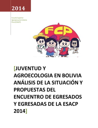 2014 
Escuela Superior 
Agropecuaria Colonia 
Piraí (ESACP) 
[JUVENTUD Y 
AGROECOLOGIA EN BOLIVIA 
ANÁLISIS DE LA SITUACIÓN Y 
PROPUESTAS DEL 
ENCUENTRO DE EGRESADOS 
Y EGRESADAS DE LA ESACP 
2014] 
 