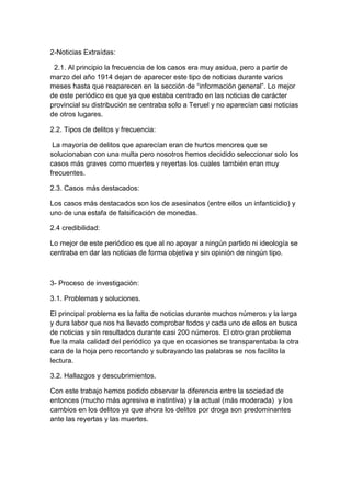 2-Noticias Extraídas: 
2.1. Al principio la frecuencia de los casos era muy asidua, pero a partir de 
marzo del año 1914 dejan de aparecer este tipo de noticias durante varios 
meses hasta que reaparecen en la sección de “información general”. Lo mejor 
de este periódico es que ya que estaba centrado en las noticias de carácter 
provincial su distribución se centraba solo a Teruel y no aparecían casi noticias 
de otros lugares. 
2.2. Tipos de delitos y frecuencia: 
La mayoría de delitos que aparecían eran de hurtos menores que se 
solucionaban con una multa pero nosotros hemos decidido seleccionar solo los 
casos más graves como muertes y reyertas los cuales también eran muy 
frecuentes. 
2.3. Casos más destacados: 
Los casos más destacados son los de asesinatos (entre ellos un infanticidio) y 
uno de una estafa de falsificación de monedas. 
2.4 credibilidad: 
Lo mejor de este periódico es que al no apoyar a ningún partido ni ideología se 
centraba en dar las noticias de forma objetiva y sin opinión de ningún tipo. 
3- Proceso de investigación: 
3.1. Problemas y soluciones. 
El principal problema es la falta de noticias durante muchos números y la larga 
y dura labor que nos ha llevado comprobar todos y cada uno de ellos en busca 
de noticias y sin resultados durante casi 200 números. El otro gran problema 
fue la mala calidad del periódico ya que en ocasiones se transparentaba la otra 
cara de la hoja pero recortando y subrayando las palabras se nos facilito la 
lectura. 
3.2. Hallazgos y descubrimientos. 
Con este trabajo hemos podido observar la diferencia entre la sociedad de 
entonces (mucho más agresiva e instintiva) y la actual (más moderada) y los 
cambios en los delitos ya que ahora los delitos por droga son predominantes 
ante las reyertas y las muertes. 
 