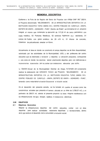 “MEJORAMIENTO DE LA INFRAESTRUCTURA DEPROTIVA EN LA INSTITUCION EDUCATIVA TUPAC AMARU DEL CENTRO
POBLADO DE CURAYLLO – ARAPA, DISTRITO DE ARAPA – AZANGARO – PUNO”
2014
MEMORIA DESCRIPTIVA
Conforme a Ia Ficha de de Registro del Banco de Proyectos con código SNIP N° 282014,
el Proyecto denominado “MEJORAMIENTO DE LA INFRAESTRUCTURA DEPORTIVA E N L A
INSTITUCION EDUCATIVA TUPAC AMARU D E L CENTRO POBLADO D E CURAYLLO – ARAPA,
DISTRITO DE ARAPA – AZANGARO – PUNO”. Distrito de Arapa”, se conceptua en un proyecto
integral, el mismo que contempla Ia ejecución de 117.20 ml de cerco perimétrico con
malla metálico, 03 Portones Metálicos, 02 servicios higiénicos inc./ vestidores, 01
campo de Fulbito con grass sintético de 29 x19 m, 01 tribuna de concreto,
Cobertura de policarbonato alveolar e=10mm.
Actualmente el área en donde se construirá el campo deportivo es de libre disponibilidad,
autorizado por las autoridades de Ia Municipalidad, UGEL y del profesores del centro
educativo que es destinada a recreación y deportes. La ubicación propuesta, corresponde
a una zona en donde los alumnos vienen practicando deportes pero con deficiencias e
inconvenientes ocasionados por no contar con instalaciones adecuadas para tal fin.
La Gestión Actual de Ia Municipalidad Distrital de Arapa, ha tornado por conveniente
realizar Ia elaboración del EXPEDIENTE TECNICO del Proyecto: “MEJORAMIENTO DE LA
INFRAESTRUCTURA DEPORTIVA E N L A INSTITUCION EDUCATIVA TUPAC AMARU D E L
CENTRO POBLADO D E CURAYLLO – ARAPA, DISTRITO DE ARAPA – AZANGARO – PUNO”,
teniendo como meta apoyo al sector Educacional e inclusión social.
En el desarrollo del presente estudio, se ha tornado en cuenta el acceso como las
características actuales que presenta el terreno ubicada en un área de 3,789.57 m2, y un
perímetro de 268.51 ml; además el presente proyecto no tiene ninguna interferencia con
las infraestructuras de agua, desagüe, teléfono e instalaciones eléctricas.
2.00 OBJETIVOS
2.1 Objetivos Generales:
Mejorar Ia infraestructura deportiva del centro educativo, contar con un área
deportiva para realizar actividades netamente deportivas y recreacionales, dentro
de lo que está en el desarrollo de la comunidad e inclusión social.
 