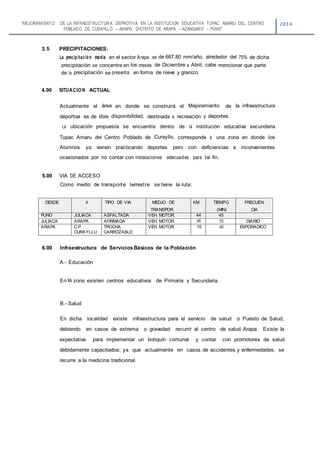 “MEJORAMIENTO DE LA INFRAESTRUCTURA DEPROTIVA EN LA INSTITUCION EDUCATIVA TUPAC AMARU DEL CENTRO
POBLADO DE CURAYLLO – ARAPA, DISTRITO DE ARAPA – AZANGARO – PUNO”
2014
3.5 PRECIPITACIONES:
La precipitación media en el sector Arapa es de 667.80 mm/año, alrededor del 75% de dicha
precipitación se concentra en los meses de Diciembre a Abril; cabe mencionar que parte
de Ia precipitación se presenta en forma de nieve y granizo.
4.00 SITUACION ACTUAL
Actualmente el área en donde se construirá el Mejoramiento de Ia infraestructura
deportiva es de libre disponibilidad, destinada a recreación y deportes.
La ubicación propuesta se encuentra dentro de Ia institución educativa secundaria
Tupac Amaru del Centro Poblado de Curayllo, corresponde a una zona en donde los
Alumnos ya vienen practicando deportes pero con deficiencias e inconvenientes
ocasionados por no contar con instalaciones adecuadas para tal fin.
5.00 VIA DE ACCESO
Como medio de transporte terrestre se tiene Ia ruta:
DESDE A TIPO DE VIA MEDJO DE
TRANSPOR.
KM TIEMPO
(MIN)
FRECUEN
CIA
PUNO JULIACA ASFALTADA VEH. MOTOR. 44 45
JULIACA ARAPA AFIRMADA VEH. MOTOR. 45 70 DIARIO
ARAPA C.P.
CURAYLLU
TROCHA
CARROZABLE
VEH. MOTOR 15 40 ESPORADICO
6.00 Infraestructura de ServiciosBásicos de Ia Población
A.- Educación
En Ia zona existen centros educativos de Primaria y Secundaria.
B.- Salud
En dicha localidad existe infraestructura para el servicio de salud o Puesto de Salud,
debiendo en casos de extrema o gravedad recurrir al centro de salud Arapa. Existe Ia
expectativa para implementar un botiquín comunal y contar con promotores de salud
debidamente capacitados; ya que actualmente en casos de accidentes y enfermedades, se
recurre a Ia medicina tradicional.
 