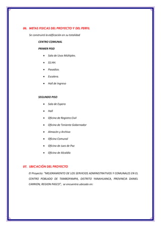 06. METAS FISICAS DEL PROYECTO Y DEL PERFIL
Se construirá la edificación en su totalidad
CENTRO COMUNAL
PRIMER PISO
 Sala de Usos Múltiples.
 SS.HH.
 Pasadizo.
 Escalera.
 Hall de Ingreso
SEGUNDO PISO
 Sala de Espera
 Hall
 Oficina de Registro Civil
 Oficina de Teniente Gobernador
 Almacén y Archivo
 Oficina Comunal
 Oficina de Juez de Paz
 Oficina de Alcaldía
07. UBICACIÓN DEL PROYECTO
El Proyecto: “MEJORAMIENTO DE LOS SERVICIOS ADMINISTRATIVOS Y COMUNALES EN EL
CENTRO POBLADO DE TAMBOPAMPA, DISTRITO YANAHUANCA, PROVINCIA DANIEL
CARRION, REGION PASCO”, se encuentra ubicado en:
 