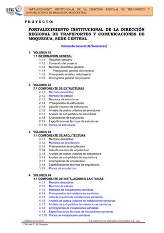 FORTALECIMIENTO INSTITUCIONAL DE LA DIRECCIÓN REGIONAL DE TRANSPORTES Y
COMUNICACIONES DE MOQUEGUA, SEDE CENTRAL
P R O Y E C T O:
FORTALECIMIENTO INSTITUCIONAL DE LA DIRECCIÓN
REGIONAL DE TRANSPORTES Y COMUNICACIONES DE
MOQUEGUA, SEDE CENTRAL
Contenido General (06 Volúmenes)
1. VOLUMEN 01
1.1 INFORMACIÓN GENERAL
1.1.1 Resumen ejecutivo
1.1.2 Contenido del proyecto
1.1.3 Memoria descriptiva general
1.1.4 Presupuesto general del proyecto
1.1.5 Presupuesto analítico del proyecto
1.1.6 Cronograma general del proyecto
2. VOLUMEN 02
2.1 COMPONENTE DE ESTRUCTURAS
2.1.1 Memoria descriptiva
2.1.2 Memoria de cálculo
2.1.3 Metrados de estructuras
2.1.4 Presupuestos de estructuras
2.1.5 Lista de insumos de estructuras
2.1.6 Análisis de costos unitarios de estructuras
2.1.7 Análisis de sub partidas de estructuras
2.1.8 Cronogramas de estructuras
2.1.9 Especificaciones técnicas de estructuras
2.1.10 Planos de estructuras
3. VOLUMEN 03
3.1 COMPONENTE DE ARQUITECTURA
3.1.1 Memoria descriptiva
3.1.2 Metrados de arquitectura
3.1.3 Presupuestos de arquitectura
3.1.4 Lista de insumos de arquitectura
3.1.5 Análisis de costos unitarios de arquitectura
3.1.6 Análisis de sub partidas de arquitectura
3.1.7 Cronogramas de arquitectura
3.1.8 Especificaciones técnicas de arquitectura
3.1.9 Planos de arquitectura
4. VOLUMEN 04
4.1 COMPONENTE DE INSTALACIONES SANITARIAS
4.1.1 Memoria descriptiva
4.1.2 Memoria de calculo
4.1.3 Metrados de instalaciones sanitarias
4.1.4 Presupuestos de instalaciones sanitarias
4.1.5 Lista de insumos de instalaciones sanitarias
4.1.6 Análisis de costos unitarios de instalaciones sanitarias
4.1.7 Análisis de sub partidas de instalaciones sanitarias
4.1.8 Cronogramas de instalaciones sanitarias
4.1.9 Especificaciones técnicas de instalaciones sanitarias
4.1.10 Planos de instalaciones sanitarias
EXPEDIENTE TECNICO SUB DIRECCION DE ESTUDIOS E INFRAESTRUCTURA VIAL
Calle Junin N° 463 -Moquegua
 