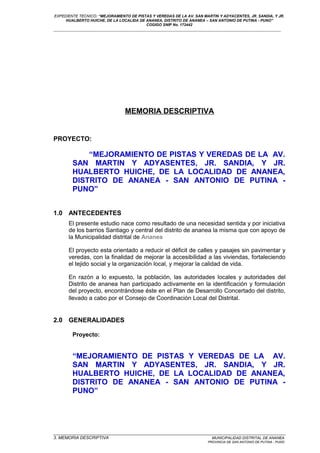 EXPEDIENTE TECNICO: “MEJORAMIENTO DE PISTAS Y VEREDAS DE LA AV. SAN MARTIN Y ADYACENTES, JR. SANDIA, Y JR.
HUALBERTO HUICHE, DE LA LOCALIDA DE ANANEA, DISTRITO DE ANANEA – SAN ANTONIO DE PUTINA - PUNO”
COGIGO SNIP No. 172442
____________________________________________________________________________________________________________________
MEMORIA DESCRIPTIVA
PROYECTO:
“MEJORAMIENTO DE PISTAS Y VEREDAS DE LA AV.
SAN MARTIN Y ADYASENTES, JR. SANDIA, Y JR.
HUALBERTO HUICHE, DE LA LOCALIDAD DE ANANEA,
DISTRITO DE ANANEA - SAN ANTONIO DE PUTINA -
PUNO”
1.0 ANTECEDENTES
El presente estudio nace como resultado de una necesidad sentida y por iniciativa
de los barrios Santiago y central del distrito de ananea la misma que con apoyo de
la Municipalidad distrital de Ananea
El proyecto esta orientado a reducir el déficit de calles y pasajes sin pavimentar y
veredas, con la finalidad de mejorar la accesibilidad a las viviendas, fortaleciendo
el tejido social y la organización local, y mejorar la calidad de vida.
En razón a lo expuesto, la población, las autoridades locales y autoridades del
Distrito de ananea han participado activamente en la identificación y formulación
del proyecto, encontrándose éste en el Plan de Desarrollo Concertado del distrito,
llevado a cabo por el Consejo de Coordinación Local del Distrital.
2.0 GENERALIDADES
Proyecto:
“MEJORAMIENTO DE PISTAS Y VEREDAS DE LA AV.
SAN MARTIN Y ADYASENTES, JR. SANDIA, Y JR.
HUALBERTO HUICHE, DE LA LOCALIDAD DE ANANEA,
DISTRITO DE ANANEA - SAN ANTONIO DE PUTINA -
PUNO”
_________________________________________________________________________________________________
3. MEMORIA DESCRIPTIVA MUNICIPALIDAD DISTRITAL DE ANANEA
PROVINCIA DE SAN ANTONIO DE PUTINA - PUNO
 