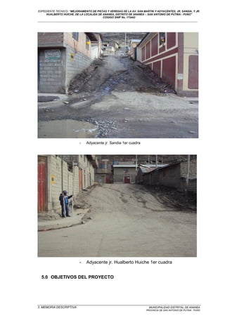 EXPEDIENTE TECNICO: “MEJORAMIENTO DE PISTAS Y VEREDAS DE LA AV. SAN MARTIN Y ADYACENTES, JR. SANDIA, Y JR.
HUALBERTO HUICHE, DE LA LOCALIDA DE ANANEA, DISTRITO DE ANANEA – SAN ANTONIO DE PUTINA - PUNO”
COGIGO SNIP No. 172442
____________________________________________________________________________________________________________________
- Adyacente jr. Sandia 1er cuadra
- Adyacente jr. Hualberto Huiche 1er cuadra
5.0 OBJETIVOS DEL PROYECTO
_________________________________________________________________________________________________
3. MEMORIA DESCRIPTIVA MUNICIPALIDAD DISTRITAL DE ANANEA
PROVINCIA DE SAN ANTONIO DE PUTINA - PUNO
 