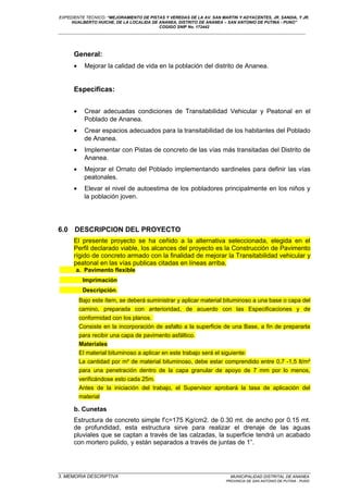 EXPEDIENTE TECNICO: “MEJORAMIENTO DE PISTAS Y VEREDAS DE LA AV. SAN MARTIN Y ADYACENTES, JR. SANDIA, Y JR.
HUALBERTO HUICHE, DE LA LOCALIDA DE ANANEA, DISTRITO DE ANANEA – SAN ANTONIO DE PUTINA - PUNO”
COGIGO SNIP No. 172442
____________________________________________________________________________________________________________________
General:
• Mejorar la calidad de vida en la población del distrito de Ananea.
Especificas:
• Crear adecuadas condiciones de Transitabilidad Vehicular y Peatonal en el
Poblado de Ananea.
• Crear espacios adecuados para la transitabilidad de los habitantes del Poblado
de Ananea.
• Implementar con Pistas de concreto de las vías más transitadas del Distrito de
Ananea.
• Mejorar el Ornato del Poblado implementando sardineles para definir las vías
peatonales.
• Elevar el nivel de autoestima de los pobladores principalmente en los niños y
la población joven.
6.0 DESCRIPCION DEL PROYECTO
El presente proyecto se ha ceñido a la alternativa seleccionada, elegida en el
Perfil declarado viable, los alcances del proyecto es la Construcción de Pavimento
rígido de concreto armado con la finalidad de mejorar la Transitabilidad vehicular y
peatonal en las vías publicas citadas en líneas arriba.
a. Pavimento flexible
Imprimación
Descripción.
Bajo este ítem, se deberá suministrar y aplicar material bituminoso a una base o capa del
camino, preparada con anterioridad, de acuerdo con las Especificaciones y de
conformidad con los planos.
Consiste en la incorporación de asfalto a la superficie de una Base, a fin de prepararla
para recibir una capa de pavimento asfáltico.
Materiales
El material bituminoso a aplicar en este trabajo será el siguiente:
La cantidad por m² de material bituminoso, debe estar comprendido entre 0,7 -1,5 lt/m²
para una penetración dentro de la capa granular de apoyo de 7 mm por lo menos,
verificándose esto cada 25m.
Antes de la iniciación del trabajo, el Supervisor aprobará la tasa de aplicación del
material
b. Cunetas
Estructura de concreto simple f’c=175 Kg/cm2. de 0.30 mt. de ancho por 0.15 mt.
de profundidad, esta estructura sirve para realizar el drenaje de las aguas
pluviales que se captan a través de las calzadas, la superficie tendrá un acabado
con mortero pulido, y están separados a través de juntas de 1”.
_________________________________________________________________________________________________
3. MEMORIA DESCRIPTIVA MUNICIPALIDAD DISTRITAL DE ANANEA
PROVINCIA DE SAN ANTONIO DE PUTINA - PUNO
 